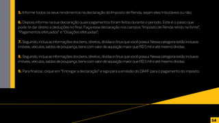 5. Informe todos os seus rendimentos na declaração do Imposto de Renda, sejam eles tributáveis ou não;
6. Depois,informe na sua declaração quais pagamentos foram feitos durante o período. Este é o passo que
pode te dar direito a deduções no final. Faça essa declaração nos campos “Imposto de Renda retido na fonte”,
“Pagamentos efetuados” e “Doações efetuadas”;
7. Seguindo,incluaasinformaçõesdosbens,direitos,dívidaseônusquevocêpossui.Nessacategoriaestãoinclusos
imóveis,veículos,saldosdepoupança,benscomvalordeaquisiçãomaiorqueR$5mileatémesmodívidas;
8. Seguindo,incluaasinformaçõesdosbens,direitos,dívidaseônusquevocêpossui.Nessacategoriaestãoinclusos
imóveis,veículos,saldosdepoupança,benscomvalordeaquisiçãomaiorqueR$5mileatémesmodívidas;
9. Para finalizar, clique em “Entregar a declaração” e siga para a emissão do DARF para o pagamento do imposto.
14
 