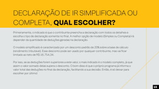 DECLARAÇÃO DE IR SIMPLIFICADA OU
COMPLETA, QUAL ESCOLHER?
Primeiramente, o indicado é que o contribuinte preencha a declaração com todos os detalhes e
escolha o tipo de declaração somente no final. A melhor opção de modelo (Simples ou Completa) irá
depender da quantidade de deduções geradas na declaração.
O modelo simplificado é caracterizado por um desconto padrão de 20% sobre a base de cálculo
(rendimento tributável). Esse desconto pode ser usado por qualquer contribuinte, mas vai ficar
limitado ao teto de R$ 16.754,34.
Por isso, se as deduções forem superiores a este valor, o mais indicado é o modelo completo, já que
assim o valor somado delas supera o desconto. O bom disso é que o próprio programa já informa o
valor total das deduções no final da declaração, facilitando a sua decisão. Então, é só deixar para
escolher por último!
15
 
