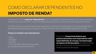 COMO DECLARAR DEPENDENTES NO
IMPOSTO DE RENDA?
A declaração é feita no campo de “Dependentes”, dentro do programa da Receita Federal, no ato da declaração geral.
Para fazer isso, basta preencher com as informações pessoais de cada um, como nome, CPF e data de nascimento.
Os contribuintes que possuem dependentes legais devem incluí-los em sua declaração do Imposto de Renda anual.
Esses dependentes podem gerar dedução no imposto, embora o valor por dependente seja de R$ 2.275,08.
Podem ser incluídos como dependentes:
• Filhos;
• Cônjuges;
• Enteados
• Outros familiares, desde que respeitadas
as condições previstas pela Receita.
Entretanto, é importante destacar que
pessoas declaradas como dependentes estão
impossibilitadas de entregar uma declaração
de Imposto de Renda própria. É proibido e ambos
correm o risco de cair na malha fina da Receita
Federal pela dupla declaração.
16
 