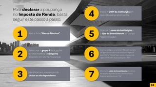 Para declarar a poupança
no Imposto de Renda, basta
seguir este passo a passo:
1
2
3
4
5
6
7
Abrir a ficha “Bens e Direitos”;
Selecionar o grupo 4 (Aplicações
e Investimentos) e código 01
(Depósito em Conta Poupança);
Identificar se a poupança é do
titular ou do dependente;
Inserir o CNPJ da instituição em
que a poupança se encontra;
Colocar o nome da instituição e
o tipo de investimento no campo
“Discriminação”;
Inserir o código e o nome em “Banco”, número
da agência bancária e da conta em “Agência
(sem DV)” e “Conta” bem como o número do
dígito verificador da poupança em “DV”;
Informar o saldo do investimento no último
dia do ano durante os dois últimos anos e
finalizar apertando em “Ok”.
18
 