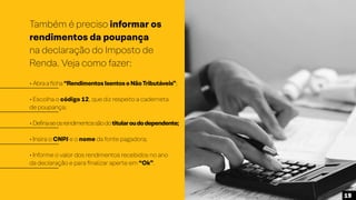 Também é preciso informar os
rendimentos da poupança
na declaração do Imposto de
Renda. Veja como fazer:
• Abraaficha“RendimentosIsentoseNãoTributáveis”;
• Escolha o código 12, que diz respeito a caderneta
de poupança;
• Definaseosrendimentossãodotitularoudodependente;
• Insira o CNPJ e o nome da fonte pagadora;
• Informe o valor dos rendimentos recebidos no ano
da declaração e para finalizar aperte em “Ok”.
19
 