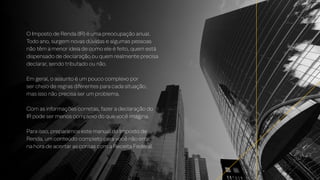 O Imposto de Renda (IR) é uma preocupação anual.
Todo ano, surgem novas dúvidas e algumas pessoas
não têm a menor ideia de como ele é feito, quem está
dispensado de declaração ou quem realmente precisa
declarar, sendo tributado ou não.
Em geral, o assunto é um pouco complexo por
ser cheio de regras diferentes para cada situação,
mas isso não precisa ser um problema.
Com as informações corretas, fazer a declaração do
IR pode ser menos complexo do que você imagina.
Para isso, preparamos este manual do Imposto de
Renda, um conteúdo completo para você não errar
na hora de acertar as contas com a Receita Federal.
 