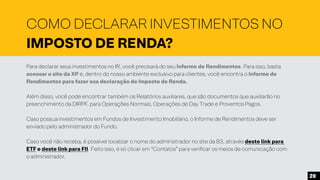Para declarar seus investimentos no IR, você precisará do seu Informe de Rendimentos. Para isso, basta
acessar o site da XP e, dentro do nosso ambiente exclusivo para clientes, você encontra o Informe de
Rendimentos para fazer sua declaração de Imposto de Renda.
Além disso, você pode encontrar também os Relatórios auxiliares, que são documentos que auxiliarão no
preenchimento da DIRPF, para Operações Normais, Operações de Day Trade e Proventos Pagos.
Caso possua investimentos em Fundos de Investimento Imobiliário, o Informe de Rendimentos deve ser
enviado pelo administrador do Fundo.
Caso você não receba, é possível localizar o nome do administrador no site da B3, através deste link para
ETF e deste link para FII. Feito isso, é só clicar em “Contatos” para verificar os meios de comunicação com
o administrador.
COMO DECLARAR INVESTIMENTOS NO
IMPOSTO DE RENDA?
20
 