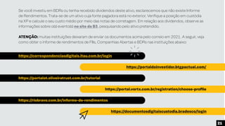 Se você investiu em BDRs ou tenha recebido dividendos deste ativo, esclarecemos que não existe Informe
de Rendimentos. Trata-se de um ativo cuja fonte pagadora está no exterior. Verifique a posição em custódia
na XP e calcule o seu custo médio por meio das notas de corretagem. Em relação aos dividendos, observe as
informações sobre o(s) evento(s) no site da B3, pesquisando pelo ativo pretendido.
ATENÇÃO: muitas instituições deixaram de enviar os documentos acima pelo correio em 2021. A seguir, veja
como obter o informe de rendimentos de FIIs, Companhias Abertas e BDRs nas instituições abaixo:
https://correspondenciasdigitais.itau.com.br/login
https://portalot.oliveiratrust.com.br/tutorial
https://riobravo.com.br/informe-de-rendimentos
https://portaldoinvestidor.btgpactual.com/
https://portal.vortx.com.br/registration/choose-profile
https://documentosdigitaiscustodia.bradesco/login
21
 