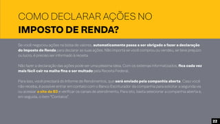 COMO DECLARAR AÇÕES NO
IMPOSTO DE RENDA?
Se você negociou ações na bolsa de valores, automaticamente passa a ser obrigado a fazer a declaração
do Imposto de Renda para declarar as suas ações. Não importa se você comprou ou vendeu, se teve prejuízo
ou lucro, é preciso ser informado à receita.
Não fazer a declaração das ações pode ser uma péssima ideia. Com os sistemas informatizados, fica cada vez
mais fácil cair na malha fina e ser multado pela Receita Federal.
Para isso, você precisará do Informe de Rendimentos, que será enviado pela companhia aberta. Caso você
não receba, é possível entrar em contato com o Banco Escriturador da companhia para solicitar a segunda via
ou acessar o site da B3 e verificar os canais de atendimento, Para isto, basta selecionar a companhia aberta e,
em seguida, o item “Contatos”.
22
 