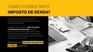 Para quem possui dúvidas sobre seu IR, é
possível consultar os detalhes diretamente no
site da Receita Federal.
No portal e-CAC, é possível fazer correções
e retificações da declaração que já foi
entregue, conferir informações sobre o status
da declaração, quais as possíveis deduções e a
data prevista para restituição, caso o contribuinte
esteja eleito para tal direito.
Para criar um acesso ao portal
e-CAC, é preciso:
COMO CONSULTAR O
IMPOSTO DE RENDA?
23
 