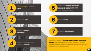 1
2
3
Acessar este link e criar um
código;
Informe o seu CPF;
Informe sua data de
nascimento;
5
6
7
Preencha os números dos recibos
de entrega das declarações do
Imposto de Renda apresentadas
nos 2 (dois) últimos anos;
Crie uma senha;
4 Preencha o campo antirrobô
e clique em “Avançar”;
Clique em “Gerar código”.
Também é possível acessar o portal pelo aplicativo
móvel, que ainda possibilita ativar notificações e ser
avisado sobre possíveis mudanças de status, liberação
de restituições e muito mais.
24
 