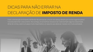 DICAS PARA NÃO ERRAR NA
DECLARAÇÃO DE IMPOSTO DE RENDA
Fazer a declaração do Imposto de Renda não precisa ser uma dor de cabeça desde que você se organize para a
hora de preencher o documento. No começo, é normal ficar ansioso e ter medo de fazer alguma coisa errada,
afinal de contas, este é um passo muito importante e um assunto que deve ser tratado com muita seriedade.
27
 
