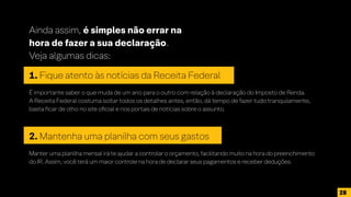 Ainda assim, é simples não errar na
hora de fazer a sua declaração.
Veja algumas dicas:
1. Fique atento às notícias da Receita Federal
É importante saber o que muda de um ano para o outro com relação à declaração do Imposto de Renda.
A Receita Federal costuma soltar todos os detalhes antes, então, dá tempo de fazer tudo tranquilamente,
basta ficar de olho no site oficial e nos portais de notícias sobre o assunto.
2. Mantenha uma planilha com seus gastos
Manter uma planilha mensal irá te ajudar a controlar o orçamento, facilitando muito na hora do preenchimento
do IR. Assim, você terá um maior controle na hora de declarar seus pagamentos e receber deduções.
28
 