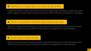 3. Mantenha uma planilha com seus rendimentos
É importante colocar no papel os seus rendimentos e as informações deles, como data de recebimento, dados
da fonte pagadora e valores. Faça isso durante o ano para ter tudo em mãos na hora de preencher a declaração.
4. Tenha uma planilha de bens adquiridos atualizada
Manter uma planilha mensal irá te ajudar a controlar o orçamento, facilitando muito na hora do preenchimento
do IR. Assim, você terá um maior controle na hora de declarar seus pagamentos e receber deduções.
5. Anote seus investimentos
Manter uma planilha mensal irá te ajudar a controlar o orçamento, facilitando muito na hora do preenchimento
do IR. Assim, você terá um maior controle na hora de declarar seus pagamentos e receber deduções.
29
 