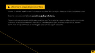 6. Monitore seus dependentes
Sevocêfordeclarardependentes,monitoresuasatividadesfinanceirasparafazeradeclaraçãodamaneiracorreta.
Se achar o processo complicado, considere ajuda profissional.
Existem muitos profissionais qualificados para fazer sua Declaração de Imposto de Renda com muito mais
facilidade. Se achar a tarefa muito complicada, considere pedir ajuda, mas lembre-se de que, mesmo
assim, você terá que fornecer as informações para que eles façam o trabalho.
30
 