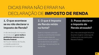 1. O que acontece
se eu não declarar o
Imposto de Renda?
A não declaração do imposto
de renda pode gerar multa e
problemas maiores com a
Receita Federal.
Se houver indícios de fraude,
o cidadão poderá ter
problemas com a Justiça.
2. O que é Imposto
de Renda retido
na fonte?
Esse é o imposto cobrado
quando o contribuinte recebe
determinados tipos de
rendimentos, como no caso
do recebimento de salário
ou de algumas aplicações de
renda fixa.
3. Posso declarar
o Imposto de
Renda atrasado?
Sim, mas a declaração feita fora
do prazo irá gerar cobrança de
multa e juros calculados pela
Receita Federal.
DICAS PARA NÃO ERRAR NA
DECLARAÇÃO DE IMPOSTO DE RENDA
31
 