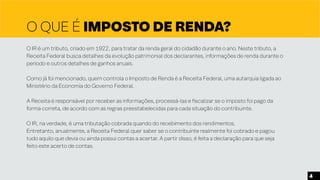 O QUE É IMPOSTO DE RENDA?
O IR é um tributo, criado em 1922, para tratar da renda geral do cidadão durante o ano. Neste tributo, a
Receita Federal busca detalhes da evolução patrimonial dos declarantes, informações de renda durante o
período e outros detalhes de ganhos anuais.
Como já foi mencionado, quem controla o Imposto de Renda é a Receita Federal, uma autarquia ligada ao
Ministério da Economia do Governo Federal.
A Receita é responsável por receber as informações, processá-las e fiscalizar se o imposto foi pago da
forma correta, de acordo com as regras preestabelecidas para cada situação do contribuinte.
O IR, na verdade, é uma tributação cobrada quando do recebimento dos rendimentos.
Entretanto, anualmente, a Receita Federal quer saber se o contribuinte realmente foi cobrado e pagou
tudo aquilo que devia ou ainda possui contas a acertar. A partir disso, é feita a declaração para que seja
feito este acerto de contas.
4
 
