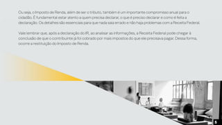 Ou seja, o Imposto de Renda, além de ser o tributo, também é um importante compromisso anual para o
cidadão. É fundamental estar atento a quem precisa declarar, o que é preciso declarar e como é feita a
declaração. Os detalhes são essenciais para que nada saia errado e não haja problemas com a Receita Federal.
Vale lembrar que, após a declaração do IR, ao analisar as informações, a Receita Federal pode chegar à
conclusão de que o contribuinte já foi cobrado por mais impostos do que ele precisava pagar. Dessa forma,
ocorre a restituição do Imposto de Renda.
5
 