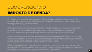 Todos os anos, os declarantes devem apresentar à Receita Federal uma relação com as informações
sobre seus bens, além de informar seus rendimentos e despesas do ano anterior. O prazo para entrega da
declaração do IR em 2023 é até 31 de maio.
O Imposto de Renda, assim como os outros tributos, é utilizado pelo Governo Federal para investimentos
no país. Ele é revertido em saúde, segurança, educação e outros benefícios para a população. Ele é
importante para a manutenção dos cofres públicos que contribuem para o crescimento do país.
A declaração do Imposto de Renda deve conter as informações referentes ao ano anterior, por isso, ou seja,
dados devem ser do dia 1 de janeiro ao dia 31 de dezembro do ano anterior. Qualquer informação fora deste
período estará incorreta e poderá prejudicar a análise na Receita Federal.
A Receita Federal oferece um programa de computador para o contribuinte preencher e submeter a sua
declaração. A partir dos dados e dos números fornecidos, o próprio programa calcula e aplica uma alíquota
para acertar o valor que deve ser pago pelo declarante ao Governo Federal.
COMO FUNCIONA O
IMPOSTO DE RENDA?
6
 