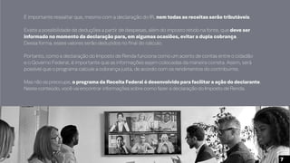 É importante ressaltar que, mesmo com a declaração do IR, nem todas as receitas serão tributáveis.
Existe a possibilidade de deduções a partir de despesas, além do imposto retido na fonte, que deve ser
informado no momento da declaração para, em algumas ocasiões, evitar a dupla cobrança.
Dessa forma, esses valores serão deduzidos no final do cálculo.
Portanto, como a declaração do Imposto de Renda funciona como um acerto de contas entre o cidadão
e o Governo Federal, é importante que as informações sejam colocadas da maneira correta. Assim, será
possível que o programa calcule a cobrança justa, de acordo com os rendimentos do contribuinte.
Mas não se preocupe, o programa da Receita Federal é desenvolvido para facilitar a ação do declarante.
Neste conteúdo, você vai encontrar informações sobre como fazer a declaração do Imposto de Renda.
7
 