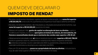 • Recebeu rendimentos tributáveis, sujeitos ao ajuste na declaração, cuja soma foi superior
a R$ 28.559,70 (vinte e oito mil, quinhentos e cinquenta e nove reais e setenta centavos);
• Recebeu rendimentos isentos, não tributáveis ou tributados exclusivamente na fonte, cuja
soma foi superior a R$ 40.000,00 (quarenta mil reais);
• Obteve, em qualquer mês, ganho de capital na alienação de bens ou direitos, sujeito à
incidência do imposto, ou realizou operações em bolsas de valores, de mercadorias, de
futuros e assemelhadas desde que o montante das vendas seja superior a R$ 40 mil;
• Relativamente à atividade rural: a) obteve receita bruta em valor superior a R$ 142.798,50
(cento e quarenta e dois mil, setecentos e noventa e oito reais e cinquenta centavos);
b) pretenda compensar, no ano-calendário de 2022 ou posteriores, prejuízos de anos-
calendário anteriores ou do próprio ano-calendário de 2022;
• Teve, em 31 de dezembro, a posse ou a propriedade de bens ou direitos, inclusive terra
nua, de valor total superior a R$ 300.000,00 (trezentos mil reais);
•
QUEM DEVE DECLARAR O
IMPOSTO DE RENDA?
8
 