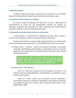 Orientações Básicas para Elaboração do Plano de Gerenciamento de Resíduos Sólidos
9
4 CONTEÚDO DO PGRS
Os PGRS em Itabira devem seguir o conteúdo mínimo listado pela Lei nº 12.305/10.
Algumas informações básicas a respeito desse conteúdo são apresentadas a seguir.
4.1 Descrição do Empreendimento ou Atividade
Na primeira etapa da elaboração do PGRS deve ser feita a identificação do
empreendimento de acordo com suas especificidades, contendo, por exemplo, sua
localização, responsável pela implantação do PGRS, responsável pelo empreendimento,
descrição da atividade, entre outras informações pertinentes.
4.2 Diagnóstico dos Resíduos Sólidos Gerados ou Administrados
A etapa seguinte é a realização de um diagnóstico que deve conter a origem, o
volume, a caracterização dos resíduos e os passivos ambientais relacionados.
Ressalta-se que classificar os resíduos sólidos é parte primordial na sua caracterização.
Uma das classificações apresentadas pela Lei nº 18.031/2009 é feita quanto à sua natureza:
a) Resíduos Classe I - Perigosos: aqueles que apresentam toxicidade, corrosividade,
reatividade, inflamabilidade, patogenicidade ou explosividade, de forma a apresentar
significativo risco à saúde pública ou à qualidade ambiental. Exemplos: pilhas, baterias,
lâmpadas fluorescentes.
b) Resíduos Classe II - Não-perigosos:
Classe II-A - Não inertes: aqueles que não se enquadram nas Classes I e II-B,
podendo apresentar biodegradabilidade, combustibilidade ou solubilidade em água.
Exemplos: papel, papelão.
Classe II-B - Inertes: aqueles cujos constituintes não são solubilizados a
concentrações superiores aos padrões de potabilidade de água vigentes, excetuando-
se os padrões de aspecto, cor, turbidez e sabor. Exemplos: entulhos, pedras e areias
(MINAS GERAIS, 2009).
De acordo com a PNRS, as pessoas jurídicas que manejam resíduos
perigosos devem elaborar um Plano de Gerenciamento de Resíduos
Perigosos. Além disso, são obrigadas a se cadastrarem no Cadastro
Nacional de Operadores de Resíduos Perigosos (BRASIL, 2010).
 