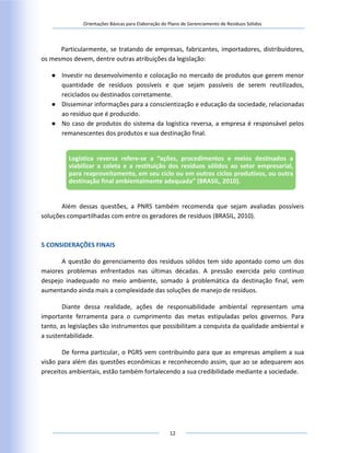 Orientações Básicas para Elaboração do Plano de Gerenciamento de Resíduos Sólidos
12
Particularmente, se tratando de empresas, fabricantes, importadores, distribuidores,
os mesmos devem, dentre outras atribuições da legislação:
● Investir no desenvolvimento e colocação no mercado de produtos que gerem menor
quantidade de resíduos possíveis e que sejam passíveis de serem reutilizados,
reciclados ou destinados corretamente.
● Disseminar informações para a conscientização e educação da sociedade, relacionadas
ao resíduo que é produzido.
● No caso de produtos do sistema da logística reversa, a empresa é responsável pelos
remanescentes dos produtos e sua destinação final.
Além dessas questões, a PNRS também recomenda que sejam avaliadas possíveis
soluções compartilhadas com entre os geradores de resíduos (BRASIL, 2010).
5 CONSIDERAÇÕES FINAIS
A questão do gerenciamento dos resíduos sólidos tem sido apontado como um dos
maiores problemas enfrentados nas últimas décadas. A pressão exercida pelo contínuo
despejo inadequado no meio ambiente, somado à problemática da destinação final, vem
aumentando ainda mais a complexidade das soluções de manejo de resíduos.
Diante dessa realidade, ações de responsabilidade ambiental representam uma
importante ferramenta para o cumprimento das metas estipuladas pelos governos. Para
tanto, as legislações são instrumentos que possibilitam a conquista da qualidade ambiental e
a sustentabilidade.
De forma particular, o PGRS vem contribuindo para que as empresas ampliem a sua
visão para além das questões econômicas e reconhecendo assim, que ao se adequarem aos
preceitos ambientais, estão também fortalecendo a sua credibilidade mediante a sociedade.
Logística reversa refere-se a “ações, procedimentos e meios destinados a
viabilizar a coleta e a restituição dos resíduos sólidos ao setor empresarial,
para reaproveitamento, em seu ciclo ou em outros ciclos produtivos, ou outra
destinação final ambientalmente adequada” (BRASIL, 2010).
 