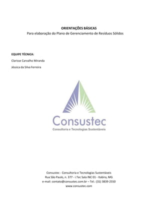 ORIENTAÇÕES BÁSICAS
Para elaboração do Plano de Gerenciamento de Resíduos Sólidos
EQUIPE TÉCNICA:
Clarisse Carvalho Miranda
Jéssica da Silva Ferreira
Consustec - Consultoria e Tecnologias Sustentáveis
Rua São Paulo, n. 377 - i.Tec Sala INC 01 - Itabira, MG
e-mail: contato@consustec.com.br – Tel.: (31) 3839-2550
www.consustec.com
 