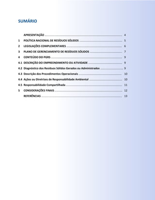 SUMÁRIO
1
2
3
4
4.1
4.2
4.3
4.4
4.5
5
APRESENTAÇÃO …..................................................................................................
POLÍTICA NACIONAL DE RESÍDUOS SÓLIDOS ........................................................
LEGISLAÇÕES COMPLEMENTARES ........................................................................
PLANO DE GERENCIAMENTO DE RESÍDUOS SÓLIDOS ..........................................
CONTEÚDO DO PGRS …..........................................................................................
DESCRIÇÃO DO EMPREENDIMENTO OU ATIVIDADE ............................................
Diagnóstico dos Resíduos Sólidos Gerados ou Administrados ..............................
Descrição dos Procedimentos Operacionais ........................................................
Ações ou Diretrizes de Responsabilidade Ambiental ...........................................
Responsabilidade Compartilhada .........................................................................
CONSIDERAÇÕES FINAIS ........................................................................................
REFERÊNCIAS .........................................................................................................
4
5
6
7
9
9
9
10
10
11
12
13
 