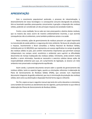 Orientações Básicas para Elaboração do Plano de Gerenciamento de Resíduos Sólidos
4
APRESENTAÇÃO
Com o crescimento populacional acelerado, o processo de industrialização, o
desenvolvimento de novas tecnologias e o consequente consumo desregrado de produtos,
têm-se levantado questões preocupantes concernentes à geração e disposição dos resíduos
sólidos, podendo ser considerado um dos principais impasses da sociedade moderna.
Frente a essa realidade, faz-se cada vez mais preocupante o destino destes resíduos,
que na maioria das vezes ocorre de maneira ambientalmente incorreta, o que acarreta
consequências não só ambientais, como também problemas sociais e na saúde.
Nesse contexto, ações de gerenciamento de resíduos possuem um papel importante
na manutenção da saúde pública e a segurança do meio ambiente. Na busca de soluções para
o impasse, recentemente o Brasil consolidou a Política Nacional de Resíduos Sólidos,
instituída pela Lei 12.305/2010, que representou um avanço significativo no campo da gestão
dos resíduos sólidos no país, pois contém instrumentos importantes que permitem avanços
indispensáveis nos campos social, econômico e ambiental, para suprimir as dificuldades
decorrentes do manejo inadequado dos resíduos sólidos. Entretanto, ainda existem muitos
desafios a serem eliminados, fazendo-se necessário o exercício coletivo dessas ações de
responsabilidade ambiental para que, em cumprimento da legislação, se alcance um meio
ambiente mais preservado e ecologicamente equilibrado.
Assim sendo, o presente documento versará sobre a questão do gerenciamento dos
resíduos sólidos, tanto os aspectos legais, quanto as orientações referentes à elaboração do
Plano de Gerenciamento de Resíduos Sólidos (PGRS), que consiste num importante
documento integrante da gestão ambiental, que visa à minimização da produção dos resíduos
sólidos, bem como sua destinação e disposição final de forma segura e eficiente.
Por fim, espera-se que o seguinte manual seja tanto de cunho educativo e orientativo,
como também de incentivo ao atendimento das leis vigentes, particularmente no que refere à
elaboração dos Planos de Gerenciamento de Resíduos Sólidos.
 