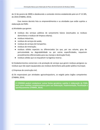 Orientações Básicas para Elaboração do Plano de Gerenciamento de Resíduos Sólidos
8
de 12 de janeiro de 2009) e obedecendo o conteúdo mínimo estabelecido pela Lei nº 12.305,
de 2010 (ITABIRA, 2014).
Esse mesmo decreto lista os empreendimentos e as atividades que estão sujeitos a
elaboração do PGRS:
a) Atividades que gerem:
● resíduos dos serviços públicos de saneamento básico (excetuados os resíduos
domiciliares e resíduos de limpeza urbana);
● resíduos industriais;
● resíduos de serviços de saúde;
● resíduos de serviços de transportes;
● resíduos de mineração;
● resíduos sólidos especiais ou diferenciados (os que, por seu volume, grau de
periculosidade ou degradabilidade ou por outras especificidades, requeiram
procedimentos diferenciados para seu manejo e destinação final);
● resíduos sólidos que se enquadram na logística reversa .
b) Estabelecimentos comerciais e de prestação de serviços que gerem resíduos perigosos ou
resíduos que não sejam equiparados aos resíduos domiciliares pelo poder público municipal;
c) Empresas de construção civil;
d) Os responsáveis por atividades agrossilvopastoris, se exigido pelos órgãos competentes
(ITABIRA, 2014).
O CODEMA poderá estabelecer outras fontes geradoras sujeitas à elaboração de PGRS,
bem como medidas complementares para sua elaboração, implementação, fiscalização e
aperfeiçoamento (ITABIRA, 2014).
 