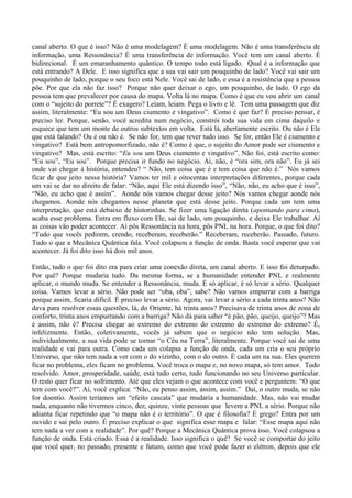 canal aberto. O que é isso? Não é uma modelagem? É uma modelagem. Não é uma transferência de
informação, uma Ressonância? É uma transferência de informação. Você tem um canal aberto. É
bidirecional. É um emaranhamento quântico. O tempo todo está ligado. Qual é a informação que
está entrando? A Dele. E isso significa que a sua vai sair um pouquinho de lado? Você vai sair um
pouquinho de lado, porque o seu foco está Nele. Você sai de lado, e essa é a resistência que a pessoa
põe. Por que ela não faz isso? Porque não quer deixar o ego, um pouquinho, de lado. O ego da
pessoa tem que prevalecer por causa do mapa. Volta lá no mapa. Como é que eu vou abrir um canal
com o “sujeito do porrete”? É exagero? Leiam, leiam. Pega o livro e lê. Tem uma passagem que diz
assim, literalmente: “Eu sou um Deus ciumento e vingativo”. Como é que faz? É preciso pensar, é
preciso ler. Porque, senão, você acredita num negócio, constrói toda sua vida em cima daquilo e
esquece que tem um monte de outros subtextos em volta. Está lá, abertamente escrito. Ou não é Ele
que está falando? Ou é ou não é. Se não for, tem que rever tudo isso. Se for, então Ele é ciumento e
vingativo? Está bem antropomorfizado, não é? Como é que, o sujeito do Amor pode ser ciumento e
vingativo? Mas, está escrito: “Eu sou um Deus ciumento e vingativo”. Não foi, está escrito como:
“Eu sou”, “Eu sou”. Porque precisa ir fundo no negócio. Ai, não, é “ora sim, ora não”. Eu já sei
onde vai chegar à história, entendeu? “ Não, tem coisa que é e tem coisa que não é.” Nós vamos
ficar de que jeito nessa história? Vamos ter mil e oitocentas interpretações diferentes, porque cada
um vai se dar no direito de falar: “Não, aqui Ele está dizendo isso”, “Não, não, eu acho que é isso”,
“Não, eu acho que é assim”. Aonde nós vamos chegar desse jeito? Nós vamos chegar aonde nós
chegamos. Aonde nós chegamos nesse planeta que está desse jeito. Porque cada um tem uma
interpretação, que está debaixo de historinhas. Se fizer uma ligação direta (apontando para cima),
acaba esse problema. Entra em fluxo com Ele, sai de lado, um pouquinho, e deixa Ele trabalhar. Aí
as coisas vão poder acontecer. Aí pôs Ressonância na hora, pôs PNL na hora. Porque, o que foi dito?
“Tudo que vocês pedirem, crendo, receberam, receberão.” Receberam, receberão. Passado, futuro.
Tudo o que a Mecânica Quântica fala. Você colapsou a função de onda. Basta você esperar que vai
acontecer. Já foi dito isso há dois mil anos.
Então, tudo o que foi dito era para criar uma conexão direta, um canal aberto. E isso foi deturpado.
Por quê? Porque mudaria tudo. Da mesma forma, se a humanidade entender PNL e realmente
aplicar, o mundo muda. Se entender a Ressonância, muda. É só aplicar, é só levar a sério. Qualquer
coisa. Vamos levar a sério. Não pode ser “oba, oba”, sabe? Não vamos empurrar com a barriga
porque assim, ficaria difícil. É preciso levar a sério. Agora, vai levar a sério a cada trinta anos? Não
dava para resolver essas questões, lá, do Oriente, há trinta anos? Precisava de trinta anos de zona de
conforto, trinta anos empurrando com a barriga? Não dá para saber “é pão, pão, queijo, queijo”? Mas
é assim, não é? Precisa chegar ao extremo do extremo do extremo do extremo do extremo? É,
infelizmente. Então, coletivamente, vocês já sabem que o negócio não tem solução. Mas,
individualmente, a sua vida pode se tornar “o Céu na Terra”, literalmente. Porque você sai de uma
realidade e vai para outra. Como cada um colapsa a função de onda, cada um cria o seu próprio
Universo, que não tem nada a ver com o do vizinho, com o do outro. É cada um na sua. Eles querem
ficar no problema, eles ficam no problema. Você troca o mapa e, no novo mapa, só tem amor. Tudo
resolvido. Amor, prosperidade, saúde, está tudo certo, tudo funcionando no seu Universo particular.
O resto quer ficar no sofrimento. Até que eles vejam o que acontece com você e perguntem: “O que
tem com você?”. Aí, você explica: “Não, eu penso assim, assim, assim.” Daí, o outro muda, se não
for doentio. Assim teríamos um “efeito cascata” que mudaria a humanidade. Mas, não vai mudar
nada, enquanto não tivermos cinco, dez, quinze, vinte pessoas que levem a PNL a sério. Porque não
adianta ficar repetindo que “o mapa não é o território”. O que é filosofia? É grego? Entra por um
ouvido e sai pelo outro. É preciso explicar o que significa esse mapa e falar: “Esse mapa aqui não
tem nada a ver com a realidade”. Por quê? Porque a Mecânica Quântica prova isso. Você colapsou a
função de onda. Está criado. Essa é a realidade. Isso significa o quê? Se você se comportar do jeito
que você quer, no passado, presente e futuro, como que você pode fazer o elétron, depois que ele
 