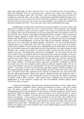 passou pela dupla fenda, ele volta e passa de novo? E se você fechar ou abrir uma das fendas, o
efeito será retardado? Você faz o que quiser com o elétron, com o fóton, com moléculas. Cem
moléculas já são objetos macro. Não é um fóton, nem é um elétron maciço que já dá para ver.
Comporta-se como onda. Hoje, não vou falar, extensivamente, de Mecânica Quântica porque vai ter
dezesseis aulas no Curso de Aplicações Práticas da Mecânica Quântica e a Ressonância Harmônica
(disponível para download no site). Até que isso seja entendido, vamos falando dos resultados. Dá
para obter resultado com a PNL? Sim, com certeza. Mas, sobra o probleminha lá do mapa.
Espelhamento é excelente para você entrar em acordo com alguém e vice-versa. Como é que
funciona isso? Alguém vem falar com você e o sujeito está bravo, está reclamando e não concorda
com aquilo, com não sei o que e com não sei quanto. Você começa a conversar com ele no mesmo
tom, reproduz tudo o que ele está fazendo. Se ele está curvado para frente você também se curva. Se
ele está em pé, você se levanta. Você duplica a fisiologia da pessoa, a imagem. O que vai acontecer?
Dentro de alguns segundos o cérebro dele vai entrar em fase com o seu, vai equalizar. As ondas
cerebrais dele ficarão iguais às suas. A partir daí já estará acontecendo uma troca de informação.
Assim, cria-se um emaranhamento. Já está em fase, então já está passando informação. A Física
deste caso é essa. Assim, depois de alguns segundos, você observa e faz um movimento diferente,
contrário, para ver se o outro segue você. Você coça a cabeça e vê se o outro coça. Se ele coçar é
porque ele já te espelhou. Assim se percebe que o espelhamento já está funcionando. Se ele não fizer
isso, você continua o processo de equalização até que ele faça algo que você esteja fazendo de forma
diferente. Coça a cabeça, coça o braço, se recosta na cadeira, vai para um lado, vai para o outro,
qualquer coisa serve. Inevitavelmente, a pessoa irá te acompanhar. Se ela já estiver em fase com
você, é sinal de que já se equalizou. Basta um sinal para perceber, como, por exemplo, você coça a
cabeça e ela coçou também; você cruza a perna e ela cruza logo em seguida, você descruza a perna e
ela descruza da mesma forma, e assim sucessivamente. Ou seja, tudo o que você fizer, a pessoa fará.
Tudo que você quiser a pessoa fará. Conhecimento é poder, muito poder. Por isso que chegaram
para o rapaz e falaram: “Você não pode ensinar àquele povo do Oriente”. Se alguém vem discutir
um assunto com você, não conseguirá resolver nada nos primeiros segundos, nada. Você só vai
trocar e ficar falando. A pessoa está questionando: “Por que isso? Por que aquilo? Porque não sei
quanto?”. Você entra no mesmo tom de discussão para poder equalizar. Porque não adianta você
ficar tentando pacificar quando o outro está todo exaltado. Ele não vai baixar isso nunca e sim, pisar
mais. Você precisa fazer subir, equalizar com ele. Discute no mesmo tom, mas, não resolve nada.
Não fale nada comprometedor. Apenas para equalizar. Quando perceber que equalizou, mude a
forma de agir. Ele te segue, aí, você vai baixando um pouco o tom da conversa. Assim, vai trocando
de assunto. Vende e fecha o contrato, onde a pessoa assina. Qualquer coisa dá para fazer com
espelhamento. É só não contrariar o impulso que você está recebendo. Primeiro equaliza, depois
você leva até onde você quiser.
A pessoa está num parque. Tem uma pessoa sentada em num banco. O outro chega, senta e
começa, sutilmente, a espelhá-lo. Então, a pessoa está sentada de um jeito, o outro faz a mesma
coisa. Ele muda a posição, o outro muda também, e assim sucessivamente. Mas faça isso
disfarçadamente, para o outro não perceber. O que aconteceu, na prática, quando isso foi feito em um
experimento? Depois de alguns minutos, o sujeito levantou-se, veio e sentou do lado do outro e
falou assim: “Olha, é o seguinte: eu percebi que você é uma pessoa muito inteligente e eu quero te
oferecer um emprego”. Como a pessoa é muito inteligente se ele nem abriu a boca ainda? Só por
causa do espelhamento que estava fazendo no outro. Isto é, se você coça a cabeça igual a mim, você
é extremamente inteligente. Porque, que o outro pôde fazer, num banco lá longe, o que outro estava
fazendo em um banco aqui? Você pode fazer o quê? Cruza a perna, recosta... E a pessoa veio e já
ofereceu um emprego, sem o outro ter aberto a boca, sem ter pedido emprego, sem ter feito nada. Por
um simples espelhamento.
 