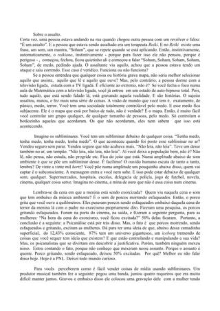 Sobre o assalto.
Certa vez, uma pessoa estava andando na rua quando chegou outra pessoa com um revólver e falou:
“É um assalto”. E a pessoa que estava sendo assaltado era um terapeuta Reiki. E no Reiki existe uma
frase, um som, um mantra, “Soham”, que se repete quando se está aplicando. Então, instintivamente,
automaticamente, o reikiano, instintivamente - porque para fazer isso ele não pensou, porque é
perigoso - , começou, fechou, ficou quietinho ali e começou a falar “Soham, Soham, Soham, Soham,
Soham”, de medo, pedindo ajuda. O assaltante viu aquilo, achou que a pessoa estava tendo um
ataque e saiu correndo. Esse caso é verídico. Funciona ou não funciona?
Se a pessoa entendeu que qualquer coisa ou história grava mapa, não seria melhor selecionar
aquilo que assiste, aquilo que lê e aquilo que ouve? Mas, pelo contrário, a pessoa dorme com a
televisão ligada, estuda com a TV ligada. É eficiente ao extremo, não é? Se você fecha o foco numa
aula de Matemática com a televisão ligada, você já entrou em um estado de auto-hipnose total. Pois,
tudo aquilo, que está sendo falado lá, está gravando aquela realidade. E são histórias. O sujeito
assaltou, matou, e fez mais uma série de coisas. A visão de mundo que você tem é, exatamente, de
pânico, medo, terror. Você tem uma sociedade totalmente controlável pelo medo. E esse medo fica
subjacente. Ele é o mapa que está por baixo de tudo, não é verdade? É o mapa. Então, é muito fácil
você controlar um grupo qualquer, de qualquer tamanho de pessoas, pelo medo. Só controlam o
botãozinho aqueles que acordaram. Os que não acordaram, eles nem sabem que isso está
acontecendo.
Imagine os subliminares. Você tem um subliminar debaixo de qualquer coisa. “Tenha medo,
tenha medo, tenha medo, tenha medo”. O que aconteceu quando foi posto esse subliminar no ar?
Vendeu seguro sem parar. Vendeu seguro que não acabava mais. “Não leia, não leia”. Teve um desse
também no ar, um tempão. “Não leia, não leia, não leia”. Aí você deixa a população bem, não é? Não
lê, não pensa, não estuda, não progride etc. Fica do jeito que está. Numa amplitude abaixo do som
ambiente é que se põe um subliminar desse. É facílimo! O ouvido humano escuta de tanto a tanto,
lembra? De vinte a vinte mil hertz? Você põe numa amplitude um pouquinho abaixo disso, quem vai
captar é o subconsciente. A mensagem entra e você nem sabe. E isso pode estar debaixo de qualquer
som, qualquer. Supermercados, hospitais, escolas, delegacia de polícia, jogo de futebol, novela,
cinema, qualquer coisa serve. Imagina no cinema, a mina de ouro que não é essa coisa num cinema.
Lembra-se da cena em que a menina está sendo exorcizada? Quem viu naquela cena o som
que tem embaixo da música ambiente? É o som de porcos morrendo esfaqueados. Então, o porco
grita que você ouve a quilômetros. Eles puseram porcos sendo esfaqueados embaixo daquela cena do
terror da menina lá com o padre no exorcismo propriamente dito. Fizeram uma pesquisa, os porcos
gritando esfaqueados. Foram na porta do cinema, na saída, e fizeram a seguinte pergunta, para as
mulheres: “Na hora da cena do exorcismo, você ficou excitada?” 50% delas ficaram. Portanto, a
conclusão é a seguinte: a Psicanálise está por trás disso. Mas, o fato é que porcos morrendo, sendo
esfaqueados e gritando, excitam as mulheres. Dá para ter uma ideia de que, abaixo dessa camadinha
superficial, do 12,43% consciente, 87% tem um universo gigantesco, um iceberg tremendo de
coisas que você sequer tem ideia que existem? E que estão controlando e manipulando a sua vida?
Mas, os psicanalistas que se divirtam em descobrir a justificativa. Porém, também ninguém mexeu
nisso. Estou contando o fato, porque não conheço que mexeram nesse assunto. Porque o assunto é
quente. Porco gritando, sendo esfaqueado, deixou 50% excitadas. Por quê? Melhor eu não falar
disso hoje. Hoje é a PNL. Deixei todo mundo curioso.
Para vocês perceberem como é fácil vender coisas de mídia usando subliminares. Um
produtor musical também fez o seguinte: pegou uma banda, juntou quatro roqueiros que era muito
difícil manter juntos. Gravou e embaixo disso ele colocou uma gravação dele com a mulher tendo
 