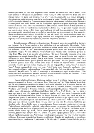 uma relação sexual, na casa dele. Pegou essa trilha sonora e pôs embaixo do som da banda. Mixou
tudo, chamou os advogados das gravadoras e falou: “Olha, eu tenho aqui um novo disco, uma nova
música, vamos ver quem tem interesse. Toca aí”. Tocou. Imediatamente, todo mundo começou a
discutir, porque cada um queria para si a tal música, que ia vender. E se não me engano, vendeu dez
milhões de cópias. O negócio ficou ruim porque os quatro não se davam, suficientemente, bem para
tocarem juntos num palco. Então, eles não conseguiam reproduzir no palco aquilo que estava no
disco. E aí a coisa veio à tona e se descobriu isso. Mas, vendeu, vendeu muitos milhões e milhões. E
toda vez que se fizer isso venderá mais muitos milhões. Então, toda vez que vocês pegarem a música
pop e puserem no ouvido os dois fones, perceberão que se você ficar apenas com o fone esquerdo
no ouvido; ouvirá a amplitude que tem embaixo, o subliminar que tem embaixo, no fone esquerdo.
Da mesma forma acontece com o fone direito. Se você põe os dois, fica numa amplitude maior, você
não escuta o que está embaixo. Pega o pop e faz isso. Faz isso para você ver quantos gemidos de
orgasmo você vai encontrar nessas músicas, embaixo. Encontrará inúmeros.
Estudei assuntos subliminares, violentamente, dezenas de anos. Aí, peguei toda a literatura
que tinha etc. Eu já fiz um trabalho na área subliminar. Até que tudo aquilo foi roubado. Então,
estudei para entender como é que a mente humana funcionava, porque tenho, no meu trabalho, que
dar resultados. Assim, se você está com um problema, preciso achar uma maneira de te ajudar a
encontrar a solução. Por isso, tinha que “desipnotizar” essas pessoas, tirar o subliminar que está na
vida delas. Mas, este é um assunto ultrassensível. Não existe legislação nenhuma sobre isso,
praticamente, no mundo inteiro. Por quê? Porque, quem é que vai querer legislar algo e coibir o
subliminar se o uso disso é maciço? Esse é o problema. Com uma ferramenta dessas, você faz a
população do mundo inteiro “para lá, para cá, para cima, para baixo”, você faz qualquer coisa. E isso
dá dinheiro que não acaba mais. Então, como é que vai proibir um negócio desses? Como numa
campanha recente, que um partido projeta, em cima da propaganda do outro, “ratos”, a palavra
“ratos”. Pega a propaganda do outro, você insere “ratos” e põe no ar. Duas mil e quinhentas vezes,
isso custa dois milhões e meio de dólares. E isso ganha à eleição. E aí, o partido que foi vítima disso,
faz o quê? Na prática não faz nada. O outro nega, e a comissão que regula a coisa afirma: “Não
temos certeza se isso funciona. Não tem nenhuma evidência científica de que isto funcione”. E isso
foi suficiente para ganhar a eleição. E fica por isso mesmo.
É possível pôr subliminares debaixo de qualquer coisa. O problema é como é que você vai
comprovar um negócio desses. Lembra-se do filme “Clube da Luta”? O “Clube da Luta” é um filme
que foi feito para denunciar uma coisa dessas, e mais umas coisinhas. Mas, lá no meio do filme, ele
mostra um fotograma que ele tinha inserido no filme. Está lá, assistam ao filme. Na cena final do
“Clube da Luta” em que os dois estão numa sala escura de um prédio, olhando pela janela - e aqueles
prédios todos estão caindo, explodindo, implodidos, tipo o World Trade Center - se você parar a
cena com recurso stop e for avançando de quadro a quadro, você verá que o homem está sendo
fotografado da cintura para baixo. Assim, um ângulo diagonal, da cintura para baixo, ou seja, nu.
Naquela cena aparece o pênis inteiro dele, num fotograma. Por quê? O que significa isso? Poder e
força. O que eles queriam passar, além de mostrar que é fácil fazer a coisa? Poder e força. Essa era a
ideia que eles estavam passando. Toda vez que você ver esse tipo de estímulo, lembre-se que
significa poder e força. Então, tem n propagandas desta forma, uma após a outra, sucessivamente.
Tudo embutido ou diminuído. A bebida está sendo derramada em um copo. No cubo de gelo, está lá
um pênis pequeno. Você não vê porque você não quer ver, não é? Porque você teria que pegar a
revista, folhear achou algo assim, vira de cabeça para baixo, vira de lado, pega uma lente de
aumento, põe uma lupa e amplia para ver. Está lá. Mas, como a população não faz isso. Você só faz
folhear, rapidamente, as revistas. Vai virando e vendo as propagandas e vira, vira, vira. Em trezentos
milésimos de segundo o seu cérebro já captou o subliminar. Já estão fabricando todos os hormônios,
neurotransmissores e tudo mais. E o comando já foi colocado. E, quando põe um símbolo, que é o
 