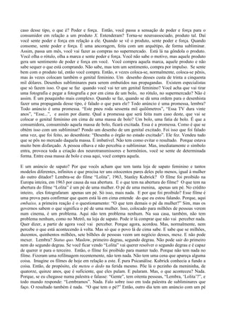 caso desse tipo, o que é? Poder e força. Então, você passa a sensação de poder e força para o
consumidor em relação a um produto X. Entenderam? Torna-se neuroassociado, produto tal. Daí
você sente poder e força em relação a ele. Quando se vê o produto, sente poder e força. Quando
consome, sente poder e força. É uma ancoragem, feita com um arquétipo, de forma subliminar.
Assim, passa um mês, você vai fazer as compras no supermercado. Está lá na gôndola o produto.
Você olha o rótulo, olha a marca e sente poder e força. Você não sabe o motivo, mas aquele produto
gera um sentimento de poder e força em você. Você compra aquela marca, aquele produto e não
sabe sequer o que está comprando. Não sabe, mas tem um sentimento, compra por impulso. Se sente
bem com o produto tal, então você compra. Então, n vezes coloca-se, normalmente, coloca-se pênis,
mas às vezes colocam também o genital feminino. Um desenho desses custa de trinta a cinquenta
mil dólares. Desenhos subliminares para serem embutidos nas propagandas. Existem especialistas
que só fazem isso. O que se faz quando você vai ter um genital feminino? Você acha que vai tirar
uma fotografia e pegar a fotografia e por em cima de um bolo, no rótulo, no supermercado? Não é
assim. É um pouquinho mais complexo. Quando se faz, quando se dá uma ordem para o desenhista
fazer uma propaganda desse tipo, é falado o que para ele? Todo anúncio é uma promessa, lembra?
Todo anúncio é uma promessa. “Este pneu roda sessenta mil quilômetros”, “Essa TV dura vinte
anos”, “Esse...”, e assim por diante. Qual a promessa que será feita num caso deste, que vai se
colocar o genital feminino em cima de uma massa de bolo? Um bolo, uma fatia de bolo. É que a
consumidora, consumindo aquela massa de bolo, ficará excitada. Essa é a promessa. Como é que se
obtém isso com um subliminar? Pondo um desenho de um genital excitado. Foi isso que foi falado
uma vez, que foi feito, ao desenhista: “Desenha o órgão no estado excitado”. Ele fez. Vendeu tudo
que se pôs no mercado daquela massa. É imbatível. Não tem como evitar o resultado. Porque estava
muito bem disfarçado. A pessoa olhava e não percebia o subliminar. Mas, imediatamente o símbolo
entra, provoca toda a criação dos neurotransmissores e hormônios, você se sente de determinada
forma. Entre essa massa de bolo e essa aqui, você compra aquela.
E um anúncio de sapato? Por que vocês acham que tem tanta loja de sapato feminino e tantos
modelos diferentes, infinitos e que precisa ter uns oitocentos pares deles pelo menos, igual à mulher
do outro ditador? Lembra-se do filme “Lolita”, 1963, Stanley Kubrick? O filme foi proibido na
Europa inteira, em 1963 por causa da sua abertura. E o que tem na abertura do filme? O que tem na
abertura do filme “Lolita” é um pé de uma mulher. O pé de uma menina, apenas um pé. No crédito
inteiro, eles fotografaram apenas um pé. Só isso, mais nada. E por que foi proibido? Esse filme é
uma prova para confirmar que quem está lá em cima entende do que eu estou falando. Porque, aqui
embaixo, a primeira reação é o questionamento: “O que tem demais o pé da mulher?” Sim, mas os
governos sabem o que significa o pé de uma mulher. Isso, colocado para milhões de pessoas verem
num cinema, é um problema. Aqui não tem problema nenhum. Na sua casa, também, não tem
problema nenhum, como no Metrô, na loja de sapato. Pode ir lá comprar que não vai perceber nada.
Quer dizer, a partir de agora você vai perceber. Porque agora, acordou. Mas, normalmente, nem
percebe o que está acontecendo à volta. Mas só que o povo lá de cima sabe. E sabe que se milhões,
duzentos, quinhentos milhões, sete bilhões de pessoas veem um negócio desses, mexe. E não pode
mexer. Lembra? Status quo. Maslow, primeiro degrau, segundo degrau. Não pode sair do primeiro
nem do segundo degrau. Se você ficar vendo “Lolita” vai querer resolver o segundo degrau e é capaz
de querer ir para o terceiro. Então, o filme foi proibido para manter tudo. Porque não tem nada no
filme. Fizeram uma refilmagem recentemente, não tem nada. Não tem uma cena que apareça alguma
coisa. Imagine os filmes de hoje em relação a este. É pura Psicanálise. Kubrick conhecia a fundo a
coisa. Então, de propósito, ele meteu o dedo na ferida mesmo. Põe lá o pezinho da menininha, de
quatorze, quinze anos, que é suficiente, que eles pulam. E pularam. Mas, o que aconteceu? Nada.
Porque, se eu chegasse numa palestra e falasse: “Gente”, tem oitenta pessoas, “Lembra, ‘Lolita’?”, e
todo mundo responde: “Lembramos”. Nada. Falo sobre isso em toda palestra de subliminares que
faço. O resultado também é nada. “O que tem o pé?” Então, outro dia tem um anúncio com um pé
 