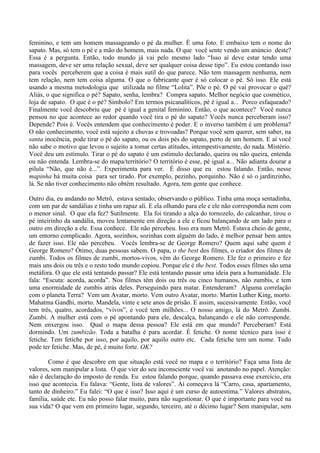 feminino, e tem um homem massageando o pé da mulher. É uma foto. E embaixo tem o nome do
sapato. Mas, só tem o pé e a mão do homem, mais nada. O que você sente vendo um anúncio deste?
Essa é a pergunta. Então, todo mundo já vai pelo mesmo lado “Isso aí deve estar tendo uma
massagem, deve ser uma relação sexual, deve ser qualquer coisa desse tipo”. Eu estou contando isso
para vocês perceberem que a coisa é mais sutil do que parece. Não tem massagem nenhuma, nem
tem relação, nem tem coisa alguma. O que o fabricante quer é só colocar o pé. Só isso. Ele está
usando a mesma metodologia que utilizada no filme “Lolita”. Põe o pé. O pé vai provocar o quê?
Aliás, o que significa o pé? Sapato, senha, lembra? Compra sapato. Melhor negócio que cosmético,
loja de sapato. O que é o pé? Símbolo? Em termos psicanalíticos, pé é igual a... Porco esfaqueado?
Finalmente você descobriu que pé é igual a genital feminino. Então, o que acontece? Você nunca
pensou no que acontece ao redor quando você tira o pé do sapato? Vocês nunca perceberam isso?
Depende? Pois é. Vocês entendem que conhecimento é poder. E o inverso também é um problema?
O não conhecimento, você está sujeito a chuvas e trovoadas? Porque você sem querer, sem saber, na
santa inocência, pode tirar o pé do sapato, ou os dois pés do sapato, perto de um homem. E aí você
não sabe o motivo que levou o sujeito a tomar certas atitudes, intempestivamente, do nada. Mistério.
Você deu um estímulo. Tirar o pé do sapato é um estímulo declarado, queira ou não queira, entenda
ou não entenda. Lembra-se do mapa/território? O território é esse, pé igual a... Não adianta dourar a
pílula “Não, que não é...”. Experimenta para ver. É disso que eu estou falando. Então, nesse
mapinha há muita coisa para ser tirado. Por exemplo, pezinho, porquinho. Não é só o jardinzinho,
lá. Se não tiver conhecimento não obtém resultado. Agora, tem gente que conhece.
Outro dia, eu andando no Metrô, estava sentado, observando o público. Tinha uma moça sentadinha,
com um par de sandálias e tinha um rapaz ali. E ela olhando para ele e ele não correspondia nem com
o menor sinal. O que ela fez? Sutilmente. Ela foi tirando a alça do tornozelo, do calcanhar, tirou o
pé inteirinho da sandália, moveu lentamente em direção a ele e ficou balançando de um lado para o
outro em direção a ele. Essa conhece. Ele não percebeu. Isso era num Metrô. Estava cheio de gente,
um entorno complicado. Agora, sozinhos, sozinhas com alguém do lado, é melhor pensar bem antes
de fazer isso. Ele não percebeu. Vocês lembra-se de George Romero? Quem aqui sabe quem é
George Romero? Ótimo, duas pessoas sabem. O papa, o the best dos filmes, o criador dos filmes de
zumbi. Todos os filmes de zumbi, mortos-vivos, vêm do George Romero. Ele fez o primeiro e fez
mais uns dois ou três e o resto todo mundo copiou. Porque ele é the best. Todos esses filmes são uma
metáfora. O que ele está tentando passar? Ele está tentando passar uma ideia para a humanidade. Ele
fala: “Escuta: acorda, acorda”. Nos filmes têm dois ou três ou cinco humanos, não zumbis, e tem
uma enormidade de zumbis atrás deles. Perseguindo para matar. Entenderam? Alguma correlação
com o planeta Terra? Vem um Avatar, morto. Vem outro Avatar, morto. Martin Luther King, morto.
Mahatma Gandhi, morto. Mandela, vinte e sete anos de prisão. E assim, sucessivamente. Então, você
tem três, quatro, acordados, “vivos”, e você tem milhões... O nosso amigo, lá do Metrô. Zumbi.
Zumbi. A mulher está com o pé apontando para ele, descalça, balançando e ele não corresponde.
Nem enxergou isso. Qual o mapa dessa pessoa? Ele está em que mundo? Perceberam? Está
dormindo. Um zumbizão. Toda a batalha é para acordar. É fetiche. O nome técnico para isso é
fetiche. Tem fetiche por isso, por aquilo, por aquilo outro etc. Cada fetiche tem um nome. Tudo
pode ter fetiche. Mas, de pé, é muito forte. OK?
Como é que descobre em que situação está você no mapa e o território? Faça uma lista de
valores, sem manipular a lista. O que vier do seu inconsciente você vai anotando no papel. Atenção:
não é declaração do imposto de renda. Eu estou falando porque, quando passava esse exercício, era
isso que acontecia. Eu falava: “Gente, lista de valores”. Aí começava lá “Carro, casa, apartamento,
tanto de dinheiro.” Eu falei: “O que é isso? Isso aqui é um curso de autoestima.” Valores abstratos,
família, saúde etc. Eu não posso falar muito, para não sugestionar. O que é importante para você na
sua vida? O que vem em primeiro lugar, segundo, terceiro, até o décimo lugar? Sem manipular, sem
 