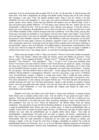 raciocinar. Veio no inconsciente, põe no papel. Põe lá, os dez. Aí, dá uma lida. A vida da pessoa está
nessa lista. Tem todo o diagnóstico do porque está dando errado. Porque tudo ali dá certo. Porque
não consegue o que quer. Vem, faz aqueles pedidos todos. Pega a lista de valores e dá uma
olhadinha. Faz isso, sem manipular. E veja o que você coloca em primeiro lugar, segundo, terceiro,
quarto, quinto, sexto, sétimo. Existe lista que dinheiro não aparece nem em décimo lugar. Como é
que essa pessoa quer ganhar dinheiro? Aí você pega o que a pessoa não tem. Aquilo que ela vem
reclamando, e olha lá na lista. Está lá em oitavo, nono, décimo, nem aparece. A lista de valores é
aquilo que você, realmente, dá importância. Isto é, onde você põe foco. E onde você põe foco é onde
você obtém resultado. Então, é banal enxergar onde está o problema. Você olha a lista, você já sabe.
Como que você pode ter resultado se esse negócio está em oitavo lugar, nono lugar? O que fazer?
Troca de lugar na lista. Você quer ter resultado? Pega aquela coisa que está lá em sétimo lugar e põe
em primeiro. Entre trabalhar e passear. Onde que está trabalhar e onde que está passear, na sua lista?
Trabalhar está em nono lugar e passear em primeiro, segundo? Como é que vai ter resultado? Se
fizer, seriamente, uma troca. Assim que trocar de lugar na lista, significa que você trocou realmente a
sua prioridade. Agora o foco será diferente. O resultado aparece, praticamente, imediatamente. Mas,
só que isso volta lá no mapa do território, não é? Pois é. Como é que você vai pegar o trabalho e
colocar lá em cima se ele é “um castigo eterno”, se você não vê realização pessoal no trabalho?
Outra coisa que sempre se fala é: “Seja você mesmo”. Parece à coisa mais simples do mundo,
não é? “Seja você mesmo.” Quem está sendo ele mesmo, nesses sete bilhões de pessoas? “Você
nasceu o quê?” “Nasci jogador de futebol.” “Quem você é?” “Jogador de futebol.” “O que você está
fazendo?” “Sou bancário”, “Sou engenheiro”, “Sou...” O que é isso? Como terá resultado desta
forma? Você nasce com uma essência. Quem é você? Você precisa ser aquilo ali. Agora, você pega,
faz outra coisa. Já não vai fazer direito revoltado, etc. De má-vontade, rejeitando e tal. E como é que
vai ter resultado? Porque ser quem você é, é ser congruente com aquilo que está lá dentro. A pessoa
faz isso porque, “Dá mais dinheiro fazer a outra coisa”. Assim, agrega mais problema e não vai dar
dinheiro. Porque dinheiro é consequência. Primeiro, você faz o que gosta, o que você é. O dinheiro
vem, inevitavelmente, porque o dinheiro é criado pela mente. Não é criado de outra maneira.
Lembra, colapso da função de onda. Pensa, criou. A riqueza é criada pela mente. Você pensou, criou.
Um único pensamento. E não começa com aquela história que “Vou fazer dezoito mil promessas,
acender trezentas mil velas” etc. Um único pensamento. Agora, se não acredita, aí complica. Porque
assim, você tem que pedir para todo mundo, você tem que fazer não sei quantas promessas. Você
tem que... o quê? Realmente, se você não acredita que colapsa uma função de onda com o
pensamento, mas usa celular...
Quando você junta um átomo com outro átomo e forma uma molécula, a camada externa
desse átomo com a camada externa desse outro tem um elétron. O que gruda isso aqui é toda a
química. Toda esta parafernália química moderna está baseada nisso. Você tem a valência de um.
Daí junta as moléculas e cria toda esta coisa. Mas, na prática, realmente, o que é que mantém esses
dois grudados? Isso está no livro “Física do Impossível”, do Michio Kaku. Está nas bancas
atualmente. Tem uma parte em que ele fala de Mecânica Quântica. E que não é falado para o povo. É
a onda de probabilidade deste elétron que está na órbita maior. A onda de probabilidade dele se
espalha. Assim entra no campo do átomo daqui de baixo. O elétron que está aqui na órbita superior
também tem uma onda de probabilidade que se espalha dentro desse daqui. Essa onda de
probabilidade é simplesmente. Ele pode estar em todos os lugares, em muitos, praticamente em
todos. Mas, na prática, ele fica em alguns lugares, mais especificamente, é o que mantém a molécula
funcionando. Não tem nada mantendo as moléculas do seu corpo, que formam as células, que
formam o fígado, o rim etc. O que faz você ficar aí íntegro, sentadinho na cadeira? Se a onda de
probabilidade parasse de funcionar, isto é, se as leis da Mecânica Quântica parassem de funcionar,
você dissolveria imediatamente. Sumiria tudo. Entenderam o que é Mecânica Quântica, na prática?
 
