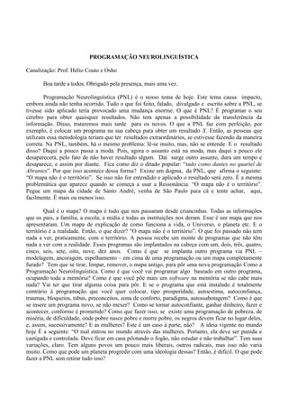 PROGRAMAÇÃO NEUROLINGUÍSTICA
Canalização: Prof. Hélio Couto e Osho
Boa tarde a todos. Obrigado pela presença, mais uma vez.
Programação Neurolinguística (PNL) é o nosso tema de hoje. Este tema causa impacto,
embora ainda não tenha ocorrido. Tudo o que foi feito, falado, divulgado e escrito sobre a PNL, se
tivesse sido aplicado teria provocado uma mudança enorme. O que é PNL? É programar o seu
cérebro para obter quaisquer resultados. Não tem apenas a possibilidade da transferência da
informação. Disso, trataremos mais tarde para os novos. O que a PNL faz com perfeição, por
exemplo, é colocar um programa na sua cabeça para obter um resultado X. Então, as pessoas que
utilizam essa metodologia teriam que ter resultados extraordinários, se estivesse fazendo da maneira
correta. Na PNL, também, há o mesmo problema: lê-se muito, mas, não se entende. E o resultado
disso? Daqui a pouco passa a moda. Pois, agora o assunto está na moda, mas daqui a pouco ele
desaparecerá, pelo fato de não haver resultado algum. Daí surge outro assunto, dura um tempo e
desaparece, e assim por diante. Fica como diz o ditado popular: “tudo como dantes no quartel de
Abrantes”. Por que isso acontece dessa forma? Existe um dogma, da PNL, que afirma o seguinte:
“O mapa não é o território”. Se isso não for entendido e aplicado o resultado será zero. É a mesma
problemática que aparece quando se começa a usar a Ressonância. “O mapa não é o território”.
Pegue um mapa da cidade de Santo André, venha de São Paulo para cá e tente achar, aqui,
facilmente. É mais ou menos isso.
Qual é o mapa? O mapa é tudo que nos passaram desde criancinhas. Todas as informações
que os pais, a família, a escola, a mídia e todas as instituições nos deram. Esse é um mapa que nos
apresentaram. Um mapa de explicação de como funciona a vida, o Universo, o planeta etc. E o
território é a realidade. Então, o que dizer? “O mapa não é o território”. O que foi passado não tem
nada a ver, praticamente, com o território. A pessoa recebe um monte de programas que não têm
nada a ver com a realidade. Esses programas são implantados na cabeça com um, dois, três, quatro,
cinco, seis, sete, oito, nove, dez anos. Como é que se implanta outro programa via PNL –
modelagem, ancoragem, espelhamento – em cima de uma programação ou um mapa completamente
furado? Tem que se tirar, limpar, remover, o mapa antigo, para pôr uma nova programação Como a
Programação Neurolinguística. Como é que você vai programar algo baseado em outro programa,
ocupando toda a memória? Como é que você põe mais um software na memória se não cabe mais
nada? Vai ter que tirar alguma coisa para pôr. E se o programa que está instalado é totalmente
contrário à programação que você quer colocar, tipo prosperidade, autoestima, autoconfiança,
traumas, bloqueios, tabus, preconceitos, zona de conforto, paradigma, autossabotagem? Como é que
se insere um programa novo, se não mexer? Como se tornar autoconfiante, ganhar dinheiro, fazer e
acontecer, conforme é prometido? Como que fazer isso, se existe uma programação de pobreza, de
miséria, de dificuldade, onde pobre nasce pobre e morre pobre, os negros devem ficar no lugar deles,
e, assim, sucessivamente? E as mulheres? Este é um caso à parte, não? A ideia vigente no mundo
hoje É a seguinte: “O mal entrou no mundo através das mulheres. Portanto, ela deve ser punida e
castigada e controlada. Deve ficar em casa pilotando o fogão, não estudar e não trabalhar”. Tem suas
variações, claro. Tem alguns povos um pouco mais liberais, outros radicais, mas isso não varia
muito. Como que pode um planeta progredir com uma ideologia dessas? Então, é difícil. O que pode
fazer a PNL sem retirar tudo isso?
 