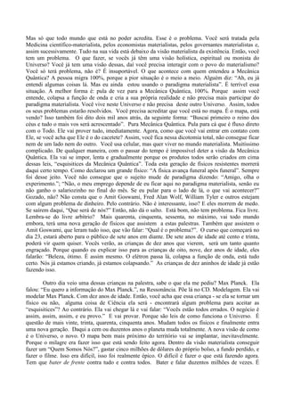 Mas só que todo mundo que está no poder acredita. Esse é o problema. Você será tratada pela
Medicina científico-materialista, pelos economistas materialistas, pelos governantes materialistas e,
assim sucessivamente. Tudo na sua vida está debaixo da visão materialista da existência. Então, você
tem um problema. O que fazer, se vocês já têm uma visão holística, espiritual ou monista do
Universo? Você já tem uma visão dessas, daí você precisa interagir com o povo do materialismo?
Você só terá problema, não é? É insuportável. O que acontece com quem entendeu a Mecânica
Quântica? A pessoa migra 100%, porque a pior situação é o meio a meio. Alguém diz: “Ah, eu já
entendi algumas coisas lá. Mas eu ainda estou usando o paradigma materialista”. É terrível essa
situação. A melhor forma é: pula de vez para a Mecânica Quântica, 100%. Porque assim você
entende, colapsa a função de onda e cria a sua própria realidade e não precisa mais participar do
paradigma materialista. Você vive neste Universo e não precisa deste outro Universo. Assim, todos
os seus problemas estarão resolvidos. Você precisa acreditar que você está no mapa. É o mapa, está
vendo? Isso também foi dito dois mil anos atrás, da seguinte forma: “Buscai primeiro o reino dos
céus e tudo o mais vos será acrescentado”. Pura Mecânica Quântica. Pula para cá que é fluxo direto
com o Todo. Ele vai prover tudo, imediatamente. Agora, como que você vai entrar em contato com
Ele, se você acha que Ele é o do cacetete? Assim, você fica nessa dicotomia total, não consegue ficar
nem de um lado nem do outro. Você usa celular, mas quer viver no mundo materialista. Muitíssimo
complicado. De qualquer maneira, com o passar do tempo é impossível deter a visão da Mecânica
Quântica. Ela vai se impor, lenta e gradualmente porque os produtos todos serão criados em cima
dessas leis, “esquisitices da Mecânica Quântica”. Toda esta geração de físicos resistentes morrerá
daqui certo tempo. Como declarou um grande físico: “A física avança funeral após funeral”. Sempre
foi desse jeito. Você não consegue que o sujeito mude de paradigma dizendo: “Amigo, olha o
experimento.”; “Não, o meu emprego depende de eu ficar aqui no paradigma materialista, senão eu
não ganho o salariozinho no final do mês. Se eu pular para o lado de lá, o que vai acontecer?”
Gozado, não? Não consta que o Amit Goswami, Fred Alan Wolf, William Tyler e outros estejam
com algum problema de dinheiro. Pelo contrário. Não é interessante, isso? E eles morrem de medo.
Se saírem daqui, “Que será de nós?” Então, não dá o salto. Está bom, não tem problema. Fica livre.
Lembra-se do livre arbítrio? Mais quarenta, cinquenta, sessenta, no máximo, vai todo mundo
embora, terá uma nova geração de físicos que assistem a estas palestras. Também que assistem o
Amit Goswami, que leram tudo isso, que vão falar: “Qual é o problema?”. O curso que começará no
dia 23, estará aberto para o público de sete anos em diante. De sete anos de idade até cento e trinta,
poderá vir quem quiser. Vocês verão, as crianças de dez anos que vierem, será um tanto quanto
engraçado. Porque quando eu explicar isso para as crianças de oito, nove, dez anos de idade, eles
falarão: “Beleza, ótimo. É assim mesmo. O elétron passa lá, colapsa a função de onda, está tudo
certo. Nós já estamos criando, já estamos colapsando.” As crianças de dez aninhos de idade já estão
fazendo isso.
Outro dia veio uma dessas crianças na palestra, sabe o que ela me pediu? Max Planck. Ela
falou: “Eu quero a informação do Max Planck.”, na Ressonância. Põe lá no CD. Modelagem. Ela vai
modelar Max Planck. Com dez anos de idade. Então, você acha que essa criança - se ela se tornar um
físico ou não, alguma coisa de Ciência ela será - encontrará algum problema para aceitar as
“esquisitices”? Ao contrário. Ela vai chegar lá e vai falar: “Vocês estão todos errados. O negócio é
assim, assim, assim, e eu provo.” E vai provar. Porque são leis de como funciona o Universo. É
questão de mais vinte, trinta, quarenta, cinquenta anos. Mudam todos os físicos e finalmente entra
uma nova geração. Daqui a cem ou duzentos anos o planeta muda totalmente. A nova visão de como
é o Universo, o novo. O mapa bem mais próximo do território vai se implantar, inevitavelmente.
Porque o milagre era fazer isso que está sendo feito agora. Dentro da visão materialista conseguir
fazer um “Quem Somos Nós?”, gastar cinco milhões de dólares do próprio bolso, a fundo perdido, e
fazer o filme. Isso era difícil, isso foi realmente épico. O difícil é fazer o que está fazendo agora.
Tem que bater de frente contra tudo e contra todos. Bater e falar duzentos milhões de vezes. É
 