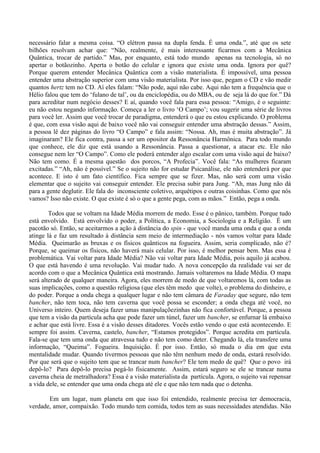 necessário falar a mesma coisa. “O elétron passa na dupla fenda. É uma onda.”, até que os sete
bilhões resolvam achar que: “Não, realmente, é mais interessante ficarmos com a Mecânica
Quântica, trocar de partido.” Mas, por enquanto, está todo mundo apenas na tecnologia, só no
apertar o botãozinho. Aperta o botão do celular e ignora que existe uma onda. Ignora por quê?
Porque querem entender Mecânica Quântica com a visão materialista. É impossível, uma pessoa
entender uma abstração superior com uma visão materialista. Por isso que, pegam o CD e vão medir
quantos hertz tem no CD. Aí eles falam: “Não pode, aqui não cabe. Aqui não tem a frequência que o
Hélio falou que tem do ‘fulano de tal’, ou da enciclopédia, ou do MBA, ou de seja lá do que for.” Dá
para acreditar num negócio desses? E aí, quando você fala para essa pessoa: “Amigo, é o seguinte:
eu não estou negando informação. Começa a ler o livro ‘O Campo’; vou sugerir uma série de livros
para você ler. Assim que você trocar de paradigma, entenderá o que eu estou explicando. O problema
é que, com essa visão aqui de baixo você não vai conseguir entender uma abstração dessas.” Assim,
a pessoa lê dez páginas do livro “O Campo” e fala assim: “Nossa. Ah, mas é muita abstração”. Já
imaginaram? Ele fica contra, passa a ser um opositor da Ressonância Harmônica. Para todo mundo
que conhece, ele diz que está usando a Ressonância. Passa a questionar, a atacar etc. Ele não
consegue nem ler “O Campo”. Como ele poderá entender algo escalar com uma visão aqui de baixo?
Não tem como. É a mesma questão dos porcos, “A Profecia”. Você fala: “As mulheres ficaram
excitadas.” “Ah, não é possível.” Se o sujeito não for estudar Psicanálise, ele não entenderá por que
acontece. E isto é um fato científico. Fica sempre que se fizer. Mas, não será com uma visão
elementar que o sujeito vai conseguir entender. Ele precisa subir para Jung. “Ah, mas Jung não dá
para a gente deglutir. Ele fala do inconsciente coletivo, arquétipos e outras coisinhas. Como que nós
vamos? Isso não existe. O que existe é só o que a gente pega, com as mãos.” Então, pega a onda.
Todos que se voltam na Idade Média morrem de medo. Esse é o pânico, também. Porque tudo
está envolvido. Está envolvido o poder, a Política, a Economia, a Sociologia e a Religião. É um
pacotão só. Então, se aceitarmos a ação à distância do spin - que você manda uma onda e que a onda
atinge lá e faz um resultado à distância sem meio de intermediação - nós vamos voltar para Idade
Média. Queimarão as bruxas e os físicos quânticos na fogueira. Assim, seria complicado, não é?
Porque, se queimar os físicos, não haverá mais celular. Por isso, é melhor pensar bem. Mas essa é
problemática. Vai voltar para Idade Média? Não vai voltar para Idade Média, pois aquilo já acabou.
O que está havendo é uma revolução. Vai mudar tudo. A nova concepção da realidade vai ser de
acordo com o que a Mecânica Quântica está mostrando. Jamais voltaremos na Idade Média. O mapa
será alterado de qualquer maneira. Agora, eles morrem de medo de que voltaremos lá, com todas as
suas implicações, como a questão religiosa (que eles têm medo que volte), o problema do dinheiro, e
do poder. Porque a onda chega a qualquer lugar e não tem câmara de Faraday que segure, não tem
bancher, não tem toca, não tem caverna que você possa se esconder; a onda chega até você, no
Universo inteiro. Quem deseja fazer umas manipulaçõezinhas não fica confortável. Porque, a pessoa
que tem a visão da partícula acha que pode fazer um túnel, fazer um bancher, se enfurnar lá embaixo
e achar que está livre. Essa é a visão desses ditadores. Vocês estão vendo o que está acontecendo. E
sempre foi assim. Caverna, castelo, bancher, “Estamos protegidos”. Porque acredita em partícula.
Fala-se que tem uma onda que atravessa tudo e não tem como deter. Chegando lá, ela transfere uma
informação, “Queima”. Fogueira. Inquisição. É por isso. Então, só muda o dia em que esta
mentalidade mudar. Quando tivermos pessoas que não têm nenhum medo de onda, estará resolvido.
Por que será que o sujeito tem que se trancar num bancher? Ele tem medo de quê? Que o povo irá
depô-lo? Para depô-lo precisa pegá-lo fisicamente. Assim, estará seguro se ele se trancar numa
caverna cheia de metralhadora? Essa é a visão materialista da partícula. Agora, o sujeito vai repensar
a vida dele, se entender que uma onda chega até ele e que não tem nada que o detenha.
Em um lugar, num planeta em que isso foi entendido, realmente precisa ter democracia,
verdade, amor, compaixão. Todo mundo tem comida, todos tem as suas necessidades atendidas. Não
 