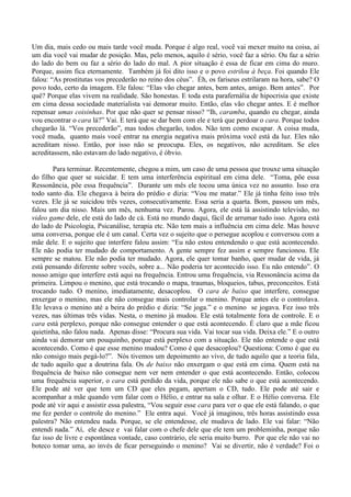 Um dia, mais cedo ou mais tarde você muda. Porque é algo real, você vai mexer muito na coisa, aí
um dia você vai mudar de posição. Mas, pelo menos, aquilo é sério, você faz a sério. Ou faz a sério
do lado do bem ou faz a sério do lado do mal. A pior situação é essa de ficar em cima do muro.
Porque, assim fica eternamente. Também já foi dito isso e o povo estrilou à beça. Foi quando Ele
falou: “As prostitutas vos precederão no reino dos céus”. Éh, os fariseus estrilaram na hora, sabe? O
povo todo, certo da imagem. Ele falou: “Elas vão chegar antes, bem antes, amigo. Bem antes”. Por
quê? Porque elas vivem na realidade. São honestas. E toda esta parafernália de hipocrisia que existe
em cima dessa sociedade materialista vai demorar muito. Então, elas vão chegar antes. E é melhor
repensar umas coisinhas. Por que não quer se pensar nisso? “Ih, caramba, quando eu chegar, ainda
vou encontrar o cara lá?” Vai. E terá que se dar bem com ele e terá que perdoar o cara. Porque todos
chegarão lá. “Vos precederão”, mas todos chegarão, todos. Não tem como escapar. A coisa muda,
você muda, quanto mais você entrar na energia negativa mais próxima você está da luz. Eles não
acreditam nisso. Então, por isso não se preocupa. Eles, os negativos, não acreditam. Se eles
acreditassem, não estavam do lado negativo, é óbvio.
Para terminar. Recentemente, chegou a mim, um caso de uma pessoa que trouxe uma situação
do filho que quer se suicidar. E tem uma interferência espiritual em cima dele. “Toma, põe essa
Ressonância, põe essa frequência”. Durante um mês ele tocou uma única vez no assunto. Isso era
todo santo dia. Ele chegava à beira do prédio e dizia: “Vou me matar.” Ele já tinha feito isso três
vezes. Ele já se suicidou três vezes, consecutivamente. Essa seria a quarta. Bom, passou um mês,
falou um dia nisso. Mais um mês, nenhuma vez. Parou. Agora, ele está lá assistindo televisão, no
video game dele, ele está do lado de cá. Está no mundo daqui, fácil de arrumar tudo isso. Agora está
do lado de Psicologia, Psicanálise, terapia etc. Não tem mais a influência em cima dele. Mas houve
uma conversa, porque ele é um canal. Certa vez o sujeito que o persegue acoplou e conversou com a
mãe dele. E o sujeito que interfere falou assim: “Eu não estou entendendo o que está acontecendo.
Ele não podia ter mudado de comportamento. A gente sempre fez assim e sempre funcionou. Ele
sempre se matou. Ele não podia ter mudado. Agora, ele quer tomar banho, quer mudar de vida, já
está pensando diferente sobre vocês, sobre a... Não poderia ter acontecido isso. Eu não entendo”. O
nosso amigo que interfere está aqui na frequência. Entrou uma frequência, via Ressonância acima da
primeira. Limpou o menino, que está trocando o mapa, traumas, bloqueios, tabus, preconceitos. Está
trocando tudo. O menino, imediatamente, desacoplou. O cara de baixo que interfere, consegue
enxergar o menino, mas ele não consegue mais controlar o menino. Porque antes ele o controlava.
Ele levava o menino até a beira do prédio e dizia: “Se joga.” e o menino se jogava. Fez isso três
vezes, nas últimas três vidas. Nesta, o menino já mudou. Ele está totalmente fora de controle. E o
cara está perplexo, porque não consegue entender o que está acontecendo. É claro que a mãe ficou
quietinha, não falou nada. Apenas disse: “Procura sua vida. Vai tocar sua vida. Deixa ele.” E o outro
ainda vai demorar um pouquinho, porque está perplexo com a situação. Ele não entende o que está
acontecendo. Como é que esse menino mudou? Como é que desacoplou? Questiona: Como é que eu
não consigo mais pegá-lo?”. Nós tivemos um depoimento ao vivo, de tudo aquilo que a teoria fala,
de tudo aquilo que a doutrina fala. Os de baixo não enxergam o que está em cima. Quem está na
frequência de baixo não consegue nem ver nem entender o que está acontecendo. Então, colocou
uma frequência superior, o cara está perdido da vida, porque ele não sabe o que está acontecendo.
Ele pode até ver que tem um CD que eles pegam, apertam o CD, tudo. Ele pode até sair e
acompanhar a mãe quando vem falar com o Hélio, e entrar na sala e olhar. E o Hélio conversa. Ele
pode até vir aqui e assistir essa palestra, “Vou seguir esse cara para ver o que ele está falando, o que
me fez perder o controle do menino.” Ele entra aqui. Você já imaginou, três horas assistindo essa
palestra? Não entendeu nada. Porque, se ele entendesse, ele mudava de lado. Ele vai falar: “Não
entendi nada.” Aí, ele desce e vai falar com o chefe dele que ele tem um probleminha, porque não
faz isso de livre e espontânea vontade, caso contrário, ele seria muito burro. Por que ele não vai no
boteco tomar uma, ao invés de ficar perseguindo o menino? Vai se divertir, não é verdade? Foi o
 