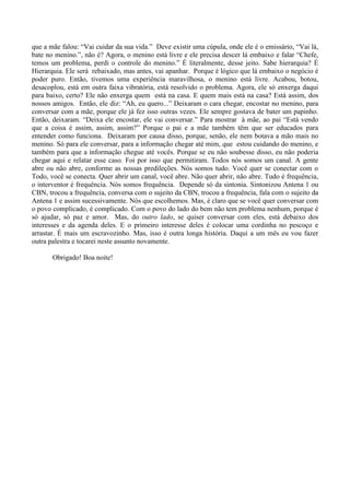 que a mãe falou: “Vai cuidar da sua vida.” Deve existir uma cúpula, onde ele é o emissário, “Vai lá,
bate no menino.”, não é? Agora, o menino está livre e ele precisa descer lá embaixo e falar “Chefe,
temos um problema, perdi o controle do menino.” É literalmente, desse jeito. Sabe hierarquia? É
Hierarquia. Ele será rebaixado, mas antes, vai apanhar. Porque é lógico que lá embaixo o negócio é
poder puro. Então, tivemos uma experiência maravilhosa, o menino está livre. Acabou, botou,
desacoplou, está em outra faixa vibratória, está resolvido o problema. Agora, ele só enxerga daqui
para baixo, certo? Ele não enxerga quem está na casa. E quem mais está na casa? Está assim, dos
nossos amigos. Então, ele diz: “Ah, eu quero...” Deixaram o cara chegar, encostar no menino, para
conversar com a mãe, porque ele já fez isso outras vezes. Ele sempre gostava de bater um papinho.
Então, deixaram. “Deixa ele encostar, ele vai conversar.” Para mostrar à mãe, ao pai “Está vendo
que a coisa é assim, assim, assim?” Porque o pai e a mãe também têm que ser educados para
entender como funciona. Deixaram por causa disso, porque, senão, ele nem botava a mão mais no
menino. Só para ele conversar, para a informação chegar até mim, que estou cuidando do menino, e
também para que a informação chegue até vocês. Porque se eu não soubesse disso, eu não poderia
chegar aqui e relatar esse caso. Foi por isso que permitiram. Todos nós somos um canal. A gente
abre ou não abre, conforme as nossas predileções. Nós somos tudo. Você quer se conectar com o
Todo, você se conecta. Quer abrir um canal, você abre. Não quer abrir, não abre. Tudo é frequência,
o interventor é frequência. Nós somos frequência. Depende só da sintonia. Sintonizou Antena 1 ou
CBN, trocou a frequência, conversa com o sujeito da CBN, trocou a frequência, fala com o sujeito da
Antena 1 e assim sucessivamente. Nós que escolhemos. Mas, é claro que se você quer conversar com
o povo complicado, é complicado. Com o povo do lado do bem não tem problema nenhum, porque é
só ajudar, só paz e amor. Mas, do outro lado, se quiser conversar com eles, está debaixo dos
interesses e da agenda deles. E o primeiro interesse deles é colocar uma cordinha no pescoço e
arrastar. É mais um escravozinho. Mas, isso é outra longa história. Daqui a um mês eu vou fazer
outra palestra e tocarei neste assunto novamente.
Obrigado! Boa noite!
 