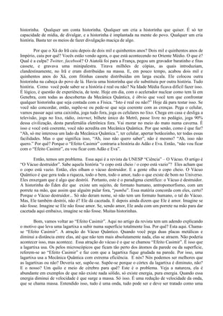 historinha. Qualquer um conta historinha. Qualquer um cria a historinha que quiser. É só ter
capacidade de mídia, de divulgar, e a historinha é implantada na mente do povo. Qualquer um cria
história. Basta ter os meios de fazer divulgação maciça de algo.
Por que o Xá do Irã caiu depois de dois mil e quinhentos anos? Dois mil e quinhentos anos de
Império, caiu por quê? Vocês estão vendo agora, o que está acontecendo no Oriente Médio. O que é?
Qual é a culpa? Twitter, facebook? O Aiatolá foi para a França, pegou um gravador baratinho e fitas
cassete, e gravava uma minipalestra. Tirava milhões de cópias, as quais introduziam,
clandestinamente, no Irã e eram distribuídas na massa. E, em pouco tempo, acabou dois mil e
quinhentos anos do Xá, com fitinhas cassete distribuídas em larga escala. Ele colocou outra
historinha na cabeça do povo de lá. Havia uma historinha que ele substituiu por outra história. Tudo
história. Como você pode saber se a história é real ou não? Na Idade Média ficava difícil fazer isso.
É lógico, é questão de experiência, de teste. Hoje em dia, com o acelerador nuclear como tem lá em
Genebra, com todas as descobertas da Mecânica Quântica, é óbvio que você tem que confrontar
qualquer historinha que seja contada com a Física. “Isto é real ou não?” Hoje dá para testar isso. Se
você não concordar, então, supõe-se ou pede-se que seja coerente com as crenças. Pega o celular,
vamos passar aqui uma caixinha, joga tudo fora, joga os celulares no lixo. Chega em casa e desliga a
televisão, joga no lixo, rádio, internet, bilhete único do Metrô, passe livre no pedágio, joga 90%
dessa civilização, desta parafernália eletrônica fora. Vai morar no meio do mato numa caverna. É
isso e você está coerente, você não acredita em Mecânica Quântica. Por que senão, como é que faz?
“Ah, só me interessa um lado da Mecânica Quântica.”, ter celular, apertar botãozinho, ter todas essas
facilidades. Mas o que significa isso, “Ah, isso não quero saber”, não é mesmo? “Ah, isso não
quero.” Por quê? Porque o “Efeito Casimir” contraria a história do Adão e Eva. Então, “não vou ficar
com o “Efeito Casimir”, eu vou ficar com Adão e Eva”.
Então, temos um problema. Essa aqui é a revista da UNESP “Ciência” – O Vácuo. O artigo é
“O Vácuo destruidor”. Sabe aquela história “o copo está cheio / o copo está vazio”? Eles acham que
o copo está vazio. Então, eles olham o vácuo destruidor. E a gente olha o copo cheio. O Vácuo
Quântico é que gera toda a riqueza, todo o bem, todo o amor, tudo o que existe de bom no Universo.
Eles enxergam que é algo que destrói. Portanto, este é o paradigma científico: o Vácuo é destruidor.
A historinha do Éden diz que existe um sujeito, de formato humano, antropomorfismo, com um
porrete na mão, que assim que alguém pular fora, “pumba”. Essa matéria concorda com eles, certo?
Porque o Vácuo destruidor... Só não deram nome, só não tem um formato humano, o tal do Vácuo.
Mas, Ele também destrói, não é? Ele dá cacetada. E depois ainda dizem que Ele é amor. Imagine se
não fosse. Imagine se Ele não fosse amor. Se, sendo amor, Ele anda com um porrete na mão para dar
cacetada aqui embaixo, imagine se não fosse. Muitas historinhas.
Bom, vamos voltar ao “Efeito Casimir”. Aqui no artigo da revista tem um adendo explicando
o motivo que leva uma lagartixa a subir numa superfície totalmente lisa. Por quê? Esta aqui. Chama-
se “Efeito Casimir”. A atração do Vácuo Quântico. Quando você pega duas placas metálicas e
diminui a distância entre elas, até que não tem mais absolutamente nada, elas se atraem. Não poderia
acontecer isso, mas acontece. Essa atração do vácuo é o que se chamou “Efeito Casimir”. É isso que
a lagartixa usa. Os pelos microscópicos que ficam tão perto dos átomos da parede ou da superfície,
referem-se ao “Efeito Casimir” e faz com que a lagartixa fique grudada na parede. Por isso, uma
lagartixa usa a Mecânica Quântica com extrema eficiência. E nós? Nós podemos ser melhores que
as lagartixas ou não? Deveria ser, supõe-se. Supõe-se porque o córtex da lagartixa é diminuto, não?
E o nosso? Um quilo e meio de cérebro para quê? Este é o problema. Veja a natureza, ela é
abundante em exemplos de que não existe nada sólido, só existe energia, pura energia. Quando essa
energia diminui de velocidade é que surge a massa. Só isso. É uma redução de velocidade da onda,
que se chama massa. Entendido isso, tudo é uma onda, tudo pode ser e deve ser tratado como uma
 
