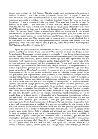 lugares, todos os rituais etc. Daí, falamos: “Não põe pressão, baixa a ansiedade, solta, solta que o
resultado vai aparecer”. Mas, coloca pressão, põe pressão. E o que fazer? A resposta é: “Teve um
papo, há dois mil anos, entre um centurião romano e Jesus. Vai lá e dá uma lida”. Basta um único
pensamento para mudar a realidade. Isso é Mecânica Quântica: Colapso da Função de Onda do
Schrödinger. O que o centurião foi falar com Jesus? “Meu servo está doente lá em casa. Eu
precisava da sua ajuda.” O que Jesus disse? “Vamos à sua casa.” O que o centurião respondeu?
“Não, não, não. Não precisa se mexer. Basta um desejo seu e eu já sei que está curado.” O que Jesus
falou? “Não encontrei em Israel uma fé igual a esta, de um romano.” É isso aí. Então, para que tanto
pedido? Para que tanta força? Empurra a porta todo dia. Milhões de pensamentos. É claro, se você
não entende que um pensamento abre a porta, tem que ficar chutando a porta, não é? Dai bate até
cansar. Pode esquecer que não vai cansar. Vai ficar perdendo tempo. A hora que você parar e sentar
do lado da porta, a porta abre. Mas, enquanto você estiver empurrando a porta, ela não abrirá. Isso já
foi explicado há dois mil anos. Um único pensamento resolve qualquer coisa. Pensou, criou. Por
quê? Porque somos cocriadores. Pensou, criou. E por fim, acabou. O que toda a Neurolinguística
fala? “Pensa e acabou. Pôs o programa, fim”.
Agora, por que foi um romano, um centurião, um soldado, que teve que fazer isso? Sim, alta
patente, e daí? Era um romano. O que Jesus falou? “Não encontrei em Israel uma fé igual a essa.”
Por qual motivo? Por causa do programa que estava implantado. O centurião não tinha um programa
restritivo. Essa é a questão. Por que isto não foi documentado como outro povo? Farei palestra daqui
a dois meses sobre essa questão, por isso não vou levantar aqui agora. Mas, o problema é esse. Um
pensamento resolve qualquer coisa. Então, mas que tipo de pensamento? Se você tem o mapa errado,
você não vai pensar corretamente, vai ficar pensando errado. Por que você tem que ficar nessa
batalha eterna - para comprar um apartamento, para comprar um carro -, se um pensamento traz o
carro ou o apartamento que você quer? E o que acontece? Será que vai ganhar na Mega-Sena? Todo
mundo vai ganhar na Mega-Sena? Impossível. O pensamento abre a oportunidade imediatamente.
Então, quando você for, na próxima vez, no shopping, tomar um cafezinho, a pessoa que está do seu
lado, por exemplo, tem a oportunidade, a porta, o dinheiro, o sócio, a informação, qualquer coisa que
seja, que vai trazer aquilo que você quer para você. Mas aí, o que as pessoas fazem? E isso acontece
com todo mundo. “Quem é que está do meu lado tomando cafezinho? Ah, esse sujeito é de outra
raça, é de outra cor, é do outro time, é da outra religião, é do outro partido.” Aí, você não toma café,
você não fala com ele, segrega, preconceito, tabu. Lembra quando eu falo “tabu, preconceito, zona
de conforto”? Não é à toa que não tem resultado. Só terá resultados maciços, como vocês querem,
quando todos os preconceitos forem jogados no lixo. Todos os tabus. Então, fica uma enganação
total. Porque não terá resultado enquanto não mexer, não mudar no mapa. Isso tudo já foi dito há
dois mil anos. Enquanto aquilo não for seguido, literalmente, incondicionalmente, não vai ter
solução. Pode pôr a técnica que for, e vale ressaltar que a Ressonância é o negócio mais poderoso
que pode existir. Não pensem que terá outra galáxia, outro planeta no Universo, que tem uma
ferramenta mais poderosa que Ressonância. Sabe por quê? Porque a Ressonância é
eletromagnetismo. Quatro forças fundamentais do Universo. Ou você manipula a força nuclear forte,
a fraca, o eletromagnetismo ou a gravidade. Seja aqui, seja em Andrômeda, seja a noventa e dois
bilhões de anos-luz de distância no Universo visível para nós. Em qualquer lugar do Universo,
visível e invisível, todas as dimensões da realidade, todas, multiverso, seja onde for, sempre estarão
presentes essas quatro forças. Toda a realidade está construída em cima dessas quatro forças.
Portanto, em qualquer lugar, o que rege é o eletromagnetismo, força forte, fraca e gravidade. E
mesmo assim é posto à disposição uma ferramenta como a Ressonância, que transfere toda
informação do que você desejar para você. Mas, sobra o probleminha do mapa, não é? Então, quando
vocês veem, o que temos que falar? “Quais são as crenças?”, lembram? “Vamos voltar lá na infância,
dois, três, quatro, cinco, seis, sete, oito, dez anos.” Mas, agora, está consciente, porque você já
sabotou o primeiro, segundo, terceiro, quarto mês. Você já perdeu vários empregos, já está todo
 