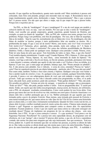 mexido. O que significa na Ressonância, quanto mais mexido está? Mais resistência à pessoa está
colocando, mais freio está pisando, porque está mexendo mais no mapa. A Ressonância mexe no
mapa imediatamente quando entra, desfazendo o mapa, “inconscientemente". Mas o que a pessoa
faz? A pessoa resiste. Ela não quer que altere o mapa, seja lá que mapa for que a pessoa tenha.
Porque tem n mapinhas por aí.
Na PNL, se fala de “modelagem”. O que é modelagem? É o ato de você pegar um modelo e
colocá-lo dentro de você, ou seja, usar um modelo. Por isso que se deu o nome de “modelagem”.
Então, você escolhe um grande empresário, grande esportista, grande homem da História, por
exemplo, os quais eu chamo de ‘arquétipo’. Mas, na PNL não usamos esse nome, porque isso é um
problema. Porque Jung é um problema, está fora do paradigma. Por isso, não se falar de arquétipo,
fala-se de modelo. Seja lá o que for, normalmente eles só falam dos vivos. Na modelagem, eles não
falam de modelar os mortos, porque é meio problemático falar em modelar os mortos. Há o
probleminha do mapa. O que é esse tal de morto? Morto, está morto; está vivo? Está vivo-morto?
Está morto-vivo? Fantasma, ghost, aparição, alma penada, mula sem cabeça etc.? A fauna é
vastíssima. E por que a fauna é vastíssima? Por causa das infinitas possibilidades da Mecânica
Quântica. Então, a fauna pode ser qualquer coisa. Qualquer coisa pensada é criada. Pensou, criou.
Pode ter uma fauna do jeito que quiser. Tem historinha de todos os tipos. Mas, o que eles fazem?
Você modela alguém mentalmente. Usando o quê? Usando Hipnose. PNL é hipnose. É claro que não
usarão esse nome. “Nossa, hipnose. Ai, meu Deus, estou morrendo de medo de hipnose.” No
entanto, você liga a televisão e fica lá seis horas, no fim de semana, assistindo, permanece três horas
e meia durante a semana, achando que aquilo lá não tem nada a ver? Fechou o foco na telinha, já é
hipnose. É por isso, que a outra pega um pêndulo, balança aqui, fala “Presta atenção no pêndulo”,
fim. E não precisa nem pêndulo. Isso é ridículo, é coisa de circo, entendeu? Precisa ter “palco”,
certo? Para ter espetáculo precisa de um objeto balançando – partícula, não é? Por que não usa onda?
Eles usam onda, também. Fechou o foco num cinema, é hipnose. Qualquer coisa que você fechar o
foco e perder noção do exterior, é isso. Aí, qualquer coisa que é contada, qualquer historinha falada,
é gravada. E passa a ser um subprograma dentro de você, que está rodando o tempo todo, está lá
girando. Tudo que acontece na sua vida é checado contra esse programinha, no filtro, vê se pode
fazer, não pode fazer, pode acontecer, pode não acontecer. “Pode ganhar dinheiro?” “Não, não pode.
Ele acredita em pobreza.” Arruma um jeito de estragar, n maneiras de estragar, não se preocupem.
“Pode ser feliz?” “Não, não pode, porque melhor é sofrer. Está no programinha dele.” E assim por
diante. Então, um sujeito que não tenha essa programação, maciça assim, do fracasso, do sofrimento,
com a PNL ele alcançará resultados extraordinários. Como vocês podem ler nos livros deles. Uma
pessoa que nunca deu um tiro de revólver na vida; ministra um curso para o Exército Americano e os
alunos dele têm a melhor pontuação que já se viu. Melhor pontuação do que aqueles que eram
treinados pelos experts do próprio Exército. Duas turmas, uma treinada pelo pessoal do Exército e
uma turma treinada por ele, que nunca atirou na vida. Que ele fez? Ele foi lá e contou uma historinha
para os alunos dele, e o outro deu o treinamento normalmente. Quando foi feito o teste real de tiro, os
alunos dele tiveram o melhor resultado possível, muito acima dos outros. Chamou tanta atenção que
fizeram o quê? Pegaram os especialistas para competir contra os alunos dele. Os especialistas
perderam. Ficaram perplexos. Como é que um sujeito que nunca atirou na vida pode conseguir um
resultado desses? Porque ele implantou um programa de tiro na cabeça dos alunos, com uma
historinha. Isso é PNL. Aí que a coisa começou a crescer. E o que acontece? Você passa a ser da
Segurança Nacional. Perceberam? Se a pessoa tem uma capacidade dessas, de programar com tal
eficiência, ele é um “perigo”, não é mesmo? É preciso abrir portas, e que ele, de livre e espontânea
vontade, não ensine isto para mais ninguém que não seja interessante. Isso que aconteceu. Está nos
livros, podem ler. A partir do momento que não vai ensinar tais pessoas, as portas se abrem do lado
de cá. Daí, todas as portas se abrem desde que não ensine para o povo da outra historinha. Porque o
povo da outra historinha não pode aprender Física, Química e Biologia, nem PNL. A realidade é
 