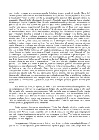 essa. Assim, começou a ter muita propaganda. Foi aí que houve a grande divulgação. Mas e daí?
Quantas pessoas obtiveram um resultado semelhante ao do povo do tiro que pegaram o livro, leram
e modelaram? Vamos escolher. Escolhe aí, qualquer pessoa, qualquer líder, qualquer cientista ou
empresário. Churchill tinha lido duzentos livros sobre Napoleão, antes da Segunda Guerra Mundial.
Ele conseguia duplicar Napoleão? Não. Ele tinha o conhecimento biográfico dele, teoricamente ele
pensava de um jeito, mas e daí? Como que você passa todo o conhecimento? Como que você vai
modelar uma pessoa, integralmente? Você faz autossugestão, não é? Pode usar todas aquelas
técnicas. Vai ser o seu modelo. Mas, terá resultado? Se não tirar o mapa, não terá resultado nenhum.
Na Ressonância não precisa disso. Na Ressonância, você pega toda a informação da pessoa que você
quer e transfere; transfere o mental e o emocional. Transfere qualquer coisa, faceta, área ou
departamento. Daí, os resultados aparecem e mexe muito. Porque, vocês já viram alguém ficar
mexido como ficam as pessoas da Ressonância, com alguma outra metodologia, que vira do avesso?
Pôs para tocar o CD, vem a onda, que transfere toda a informação e “pumba”, bate no mapa, de
imediato e muitas pessoas pisam no freio. Fica meio desconfortável, porque a pessoa não quer
mudar. Ela quer os resultados, mas não quer mudança. Agora, como é que você vai obter mudança,
por exemplo, com a modelagem, se continua resistindo? Modelagem funciona, se você deixar, se
tirar todo o mapa. Modela “fulano de tal”. Você, teoricamente, pode obter muitos resultados que ele
obtém. Quando você estiver numa situação X, você vai pensar, sentir, agir como “fulano de tal”. Isso
é a modelagem. Pega um empresário qualquer, um professor, um cientista, o que você quiser. Faz,
por exemplo, uma autoafirmação, uma sugestão, uma autossugestão, de que “Na situação X, eu vou
agir de tal forma, como “fulano de tal”. Como é que faz isso? Hipnose. Vou explicar. Basta fazer a
seguinte afirmação para abrir o subconsciente: “Testa, face relaxada, pálpebras pesadas, muito
pesadas”. Está aberto, está aberto. A partir daí, todas as afirmações que você colocar será gravado,
diretamente, no seu subconsciente. Até que você feche a porta novamente, abra os olhos. Mas, isso
só funciona se você fizer a afirmação “Testa, face relaxada, pálpebras pesadas” se você não
conseguir abrir os olhos, isto é, se realmente acreditar que as pálpebras estão pesadas. Se você não
acreditar, não adianta nada. Não está acontecendo hipnose alguma, não está acontecendo auto-
hipnose, não está entrando programa nenhum, não resultará em nada. Mas, se você fechar os olhos e
fizer essa afirmação mental e não conseguir abrir os olhos, que é o que acontece se fizer direito,
estará aberto o subconsciente. A partir daí, você põe a afirmação que você quiser e modela quem
quiser.
Não precisa de livros, de hipnose, de nada. Já está sendo resolvido aqui nessa palestra. Não
vai sair procurando chifre em cavalo, para gastar. Porque, sabe aquela historinha que eu já falei aqui?
São um, dois, três, cinquenta, oitocentos cursos. “Não, eu ainda estou aprendendo. Eu não vou pôr
em prática, ainda. Eu estou aprendendo. Eu ainda estou aprendendo.” Um dos fundadores da PNL
fez isso. Ele fez o quê? Ele saiu do curso na metade e “Já entendi, tchau.” Foi para o Canadá,
começou a aplicar, depois entrou para a América, e foi sucesso total. E o que os colegas falaram:
“Mas você ainda não tem o diploma. Você ainda não aprendeu”. Esses são aqueles que vocês jamais
saberão quem são, porque ainda estão estudando.
Então, hipnose é isto que eu estou falando: “Testa, face relaxada, pálpebras pesadas, muito
pesadas”. Ou você acredita ou não acredita. Se acreditar que está pesado, o olho fecha e você não
consegue abrir. Aí você coloca a sugestão e abre o olho. É só isso, só isso. Claro que esse programa
que você colocou, imediatamente, vai colidir com o mapa que você tem. Você pode pôr o programa
que quiser. “Eu sou próspero, eu sou isso, eu sou aquilo.” e tudo mais. Mas, se ele bater contra o
programa, vai ficar empatado.
Uma pessoa está dirigindo um carro, bate o carro, fratura o crânio, mas conhecia hipnose. O
que ele fez? Ele se hipnotizou, para controlar tudo aquilo lá, pegou outro carro, dirigiu mais cem
 