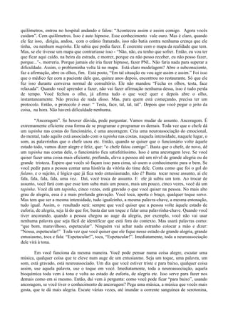 quilômetros, entrou no hospital andando e falou: “Aconteceu assim e assim comigo. Agora vocês
cuidam”. Cem quilômetros. Isso é auto hipnose. Esse conhecimento vale ouro. Mas é claro, quando
ele fez isso, dirigiu, andou, com o crânio fraturado, isso não batia contra nenhuma crença que ele
tinha, ou nenhum mapinha. Ele sabia que podia fazer. É coerente com o mapa da realidade que tem.
Mas, se ele tivesse um mapa que contrariasse isso - “Não, não, eu tenho que sofrer. Então, eu vou ter
que ficar aqui caído, na beira da estrada, e morrer, porque eu não posso receber, eu não posso fazer,
porque...”-, morreria. Porque jamais ele iria fazer hipnose, fazer PNL. Não faria nada para superar a
dificuldade. Assim, o probleminha volta lá no mapa. Está claro modelagem? Abre o subconsciente,
faz a afirmação, abre os olhos, fim. Está posto, “Em tal situação eu vou agir assim e assim.” Foi isso
que o médico fez com a paciente dele que, quinze anos depois, encontrou no restaurante. Só que ele
fez isso durante conversa normal de consultório. Ele não mandou “Fecha os olhos, testa, face
relaxada”. Quando você aprender a fazer, não vai fazer afirmação nenhuma dessa, isso é tudo perda
de tempo. Você fechou o olho, já afirma tudo o que você quer e depois abre o olho,
instantaneamente. Não precisa de nada disso. Mas, para quem está começando, precisa ter um
protocolo. Então, o protocolo é esse: “ Testa, face, tal, tal, tal”. Depois que você pegar o jeito da
coisa, na hora. Não haverá dificuldade nenhuma.
“Ancoragem”. Se houver dúvida, pode perguntar. Vamos mudar de assunto. Ancoragem. É
extremamente eficiente essa forma de se programar e programar os demais. Toda vez que o chefe dá
um tapinha nas costas do funcionário, é uma ancoragem. Cria uma neuroassociação do emocional,
do mental, tudo aquilo está associado com o tapinha nas costas, naquela intensidade, naquele lugar, o
som, as palavrinhas que o chefe usou etc. Então, quando se quiser que o funcionário volte àquele
estado todo, vamos dizer alegre e feliz, que: “o chefe falou comigo”. Basta que o chefe, de novo, dê
um tapinha nas costas dele, o funcionário fica satisfeitíssimo. Isso é uma ancoragem leve. Se você
quiser fazer uma coisa mais eficiente, profunda, eleva a pessoa até um nível de grande alegria ou de
grande tristeza. Espero que vocês só façam isso para cima, só usem o conhecimento para o bem. Se
você pedir para a pessoa contar uma história da vitória do time dele. Conta como que foi o gol do
fulano, e o sujeito, é lógico que já fica todo entusiasmado, não é? Basta tocar nesse assunto, aí ele
fala, fala, fala, fala, uma vez. Daí, você troca de assunto. E ele já subiu um tom. Ao trocar de
assunto, você fará com que esse tom suba mais um pouco, mais um pouco, cinco vezes, você dá um
tapinha. Você dá um tapinha, cinco vezes, está gravado o que você quiser na pessoa. No mais alto
grau de alegria, essa é a mais profunda gravação. Você toca, aperta o braço, qualquer toque serve.
Mas tem que ser a mesma intensidade, tudo igualzinho, a mesma palavra-chave, a mesma entonação,
tudo igual. Assim, o resultado será: sempre que você quiser que a pessoa volte àquele estado de
euforia, de alegria, seja lá do que for, basta dar um toque e falar uma palavrinha-chave. Quando você
tiver ancorando, quando a pessoa chegou ao auge da alegria, por exemplo, você não vai usar
nenhuma palavra que seja fácil de identificar que está fora do contexto. Mas usará palavras como:
“que bom, maravilhoso, espetacular”. Ninguém vai achar nada estranho colocar a mão e dizer:
“Nossa, espetacular!” Toda vez que você quiser que ele fique nesse estado de grande alegria, grande
entusiasmo, toca e fala: “Espetacular!”, toca, “Espetacular!”. Imediatamente, toda a neuroassociação
dele virá à tona.
Em você funciona da mesma maneira. Você pode pensar numa coisa alegre, escutar uma
música, qualquer coisa que te eleve num auge de um entusiasmo. Seja um toque, uma palavra, um
som, está gravado, está neuroassociado. Um dia que você estiver triste e para baixo, qualquer coisa
assim, use aquela palavra, use o toque em você. Imediatamente, toda a neuroassociação, aquela
bioquímica toda vem à tona e volta ao estado de euforia, de alegria etc. Isso serve para fazer nos
demais como em si mesmo. Então, daí vem à pergunta: como você pode ficar “para baixo”, usando
ancoragem, se você tiver o conhecimento de ancoragem? Pega uma música, a música que vocês mais
gosta, que te dá mais alegria. Escute várias vezes, até inundar a corrente sanguínea de serotonina,
 