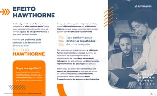 EFEITO
HAWTHORNE
INTEGRAÇÃO - ESCOLA DE NEGÓCIOS | PRODUTIVIDADE ÁGIL
Então alguns líderes de forma clara,
começam a “olhar mais de perto” para
suas equipes tentando ajudá-las a se
tornar equipes de alta performance, o
que para muitos é correto.
Porém, um problema pode
começar a se desenvolver
dentro do time:
O EFEITO
HAWTHORNE.
Isso pode afetar qualquer tipo de conduta,
como hábitos alimentares ou práticas de
higiene, porque essas maneiras de proceder
podem ser modiﬁcadas rapidamente.
Isso também pode
afetar os resultados
de uma pesquisa.
Por exemplo, um inquérito sobre o hábito de
fumar observando as pessoas durante os
intervalos no trabalho pode levar à
identiﬁcação de taxas bem menores de
tabagismo do que as taxas verdadeiramente
representativas da população do estudo.
O que isso signiﬁca?
Signiﬁca que os indivíduos
modiﬁcam aspectos do seu
comportamento pois sabem
que estão sendo observados.
Além disso, pode também contaminar um
estudo de intervenção se alguém do grupo
de controle muda seu comportamento
porque está sendo observado mais
frequentemente do que outros participantes.
15
 