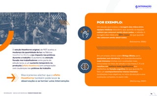INTEGRAÇÃO - ESCOLA DE NEGÓCIOS | PRODUTIVIDADE ÁGIL
O estudo Hawthorne original, de 1927, avaliou a
mudança da quantidade de luz na fábrica
Hawthorne Works e seu impacto nas práticas
durante o trabalho. O aumento da atenção
focada nos trabalhadores como parte do
estudo levou a um aumento temporário na
produção (efeito Hawthorne) em comparação
com mudanças nas práticas de trabalho.
Um estudo que avaliou a lavagem das mãos entre
equipes médicas descobriu que, quando as equipes
sabiam que estavam sendo observadas, a adesão à
lavagem das mãos era 55% maior do que quando
não estavam sendo observadas.
(Eckmanns, 2006)
Em um ensaio clínico sobre Ginkgo Biloba para
pacientes com demência, um acompanhamento
mais intensivo (visitas com avaliações mais
minuciosas no início do estudo e nos meses 2, 4 e 6)
resultou em melhora mais signiﬁcativa dos
desfechos de função cognitiva do que quando foi
feito um acompanhamento menos intensivo
(avaliações mais objetivas no início do estudo e uma
avaliação completa no sexto mês.
(McCarney, 2007)
POR EXEMPLO:
Mas é preciso alertar que o efeito
Hawthorne também pode levar a
observação a se tornar uma intervenção.
16
 