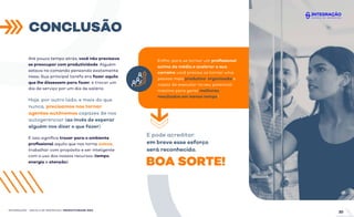 Até pouco tempo atrás, você não precisava
se preocupar com produtividade. Alguém
estava no comando pensando exatamente
nisso. Sua principal tarefa era fazer aquilo
que lhe dissessem para fazer, e trocar um
dia de serviço por um dia de salário.
Hoje, por outro lado, e mais do que
nunca, precisamos nos tornar
agentes autônomos capazes de nos
autogerenciar (ao invés de esperar
alguém nos dizer o que fazer).
E isso signiﬁca trazer para o ambiente
proﬁssional aquilo que nos torna únicos,
trabalhar com propósito e ser inteligente
com o uso dos nossos recursos (tempo,
energia e atenção).
Enﬁm, para se tornar um proﬁssional
acima da média e acelerar a sua
carreira você precisa se tornar uma
pessoa mais produtiva, organizada e
capaz de executar no seu potencial
máximo para gerar melhores
resultados em menos tempo!
E pode acreditar:
em breve esse esforço
será reconhecido.
BOA SORTE!
CONCLUSÃO
INTEGRAÇÃO - ESCOLA DE NEGÓCIOS | PRODUTIVIDADE ÁGIL
20
INTEGRAÇÃO - ESCOLA DE NEGÓCIOS | PRODUTIVIDADE ÁGIL
 