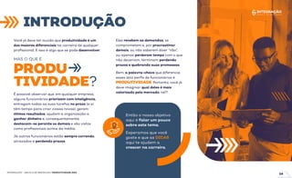Você já deve ter ouvido que produtividade é um
dos maiores diferenciais na carreira de qualquer
proﬁssional. E isso é algo que se pode desenvolver.
Então o nosso objetivo
aqui é falar um pouco
sobre este tema.
Esperamos que você
goste e que as DICAS
aqui te ajudem a
crescer na carreira.
É possível observar que, em qualquer empresa,
alguns funcionários priorizam com inteligência,
entregam todas as suas tarefas no prazo (e aí
têm tempo para criar coisas novas), geram
ótimos resultados, ajudam a organização a
ganhar dinheiro e, consequentemente,
destacam-se perante os demais e são vistos
como proﬁssionais acima da média.
Já outros funcionários estão sempre correndo,
atrasados e perdendo prazos.
Eles recebem as demandas, se
comprometem e, por procrastinar
demais, ou não saberem dizer “não”,
ou apenas perderem tempo com o que
não deveriam, terminam perdendo
prazos e quebrando suas promessas.
Bem, a palavra-chave que diferencia
esses dois perﬁs de funcionários é
PRODUTIVIDADE. Portanto, você já
deve imaginar qual deles é mais
valorizado pelo mercado, né?!
MAS O QUE É
PRODU
TIVIDADE?
INTRODUÇÃO
INTEGRAÇÃO - ESCOLA DE NEGÓCIOS | PRODUTIVIDADE ÁGIL
04
 