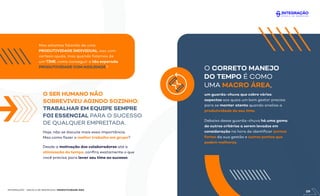O SER HUMANO NÃO
SOBREVIVEU AGINDO SOZINHO:
TRABALHAR EM EQUIPE SEMPRE
FOI ESSENCIAL PARA O SUCESSO
DE QUALQUER EMPREITADA.
INTEGRAÇÃO - ESCOLA DE NEGÓCIOS | PRODUTIVIDADE ÁGIL
Mas estamos falando de uma
PRODUTIVIDADE INDIVIDUAL, isso com
certeza ajuda, mas quando falamos de
um TIME, como conseguir a tão esperada
PRODUTIVIDADE COM AGILIDADE?
Hoje, não se discute mais essa importância.
Mas como fazer o melhor trabalho em grupo?
O CORRETO MANEJO
DO TEMPO É COMO
UMA MACRO ÁREA,
um guarda-chuva que cobre vários
aspectos aos quais um bom gestor precisa
para se manter atento quando analisa a
produtividade do seu time.
Debaixo desse guarda-chuva há uma gama
de outros critérios a serem levados em
consideração na hora de identiﬁcar pontos
fortes da sua gestão e outros pontos que
pedem melhoras.
Desde a motivação dos colaboradores até a
otimização do tempo, conﬁra exatamente o que
você precisa para levar seu time ao sucesso.
09
 