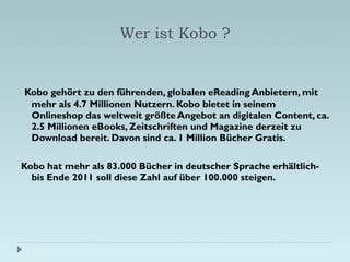 Wer ist Kobo ? <ul><li>Kobo gehört zu den führenden, globalen eReading Anbietern, mit mehr als 4.7 Millionen Nutzern. Kobo...